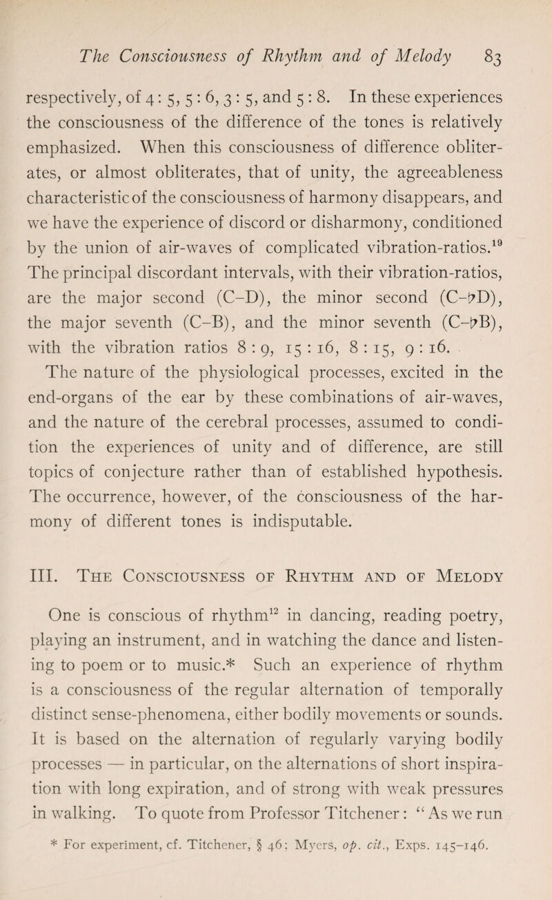 respectively, of 4: 5, 5 : 6, 3 : 5, and 5 : 8. In these experiences the consciousness of the difference of the tones is relatively emphasized. When this consciousness of difference obliter¬ ates, or almost obliterates, that of unity, the agreeableness characteristic of the consciousness of harmony disappears, and we have the experience of discord or disharmony, conditioned by the union of air-waves of complicated vibration-ratios.19 The principal discordant intervals, with their vibration-ratios, are the major second (C-D), the minor second (C-hD), the major seventh (C-B), and the minor seventh (C-i?B), with the vibration ratios 8:9, 15: 16, 8:15, 9:16. The nature of the physiological processes, excited in the end-organs of the ear by these combinations of air-waves, and the nature of the cerebral processes, assumed to condi¬ tion the experiences of unity and of difference, are still topics of conjecture rather than of established hypothesis. The occurrence, however, of the consciousness of the har¬ mony of different tones is indisputable. III. The Consciousness of Rhythm and of Melody One is conscious of rhythm12 in dancing, reading poetry, playing an instrument, and in watching the dance and listen¬ ing to poem or to music.* Such an experience of rhythm is a consciousness of the regular alternation of temporally distinct sense-phenomena, either bodily movements or sounds. It is based on the alternation of regularly varying bodily processes — in particular, on the alternations of short inspira¬ tion with long expiration, and of strong with weak pressures in walking. To quote from Professor Titchener: “ As we run * For experiment, cf. Titchener, § 46: Myers, op. cit., Exps. 145-146.