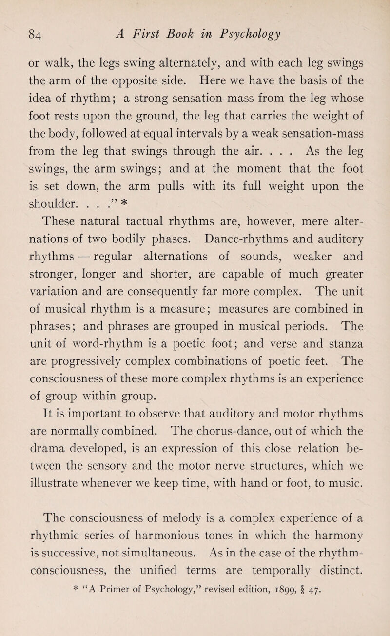 or walk, the legs swing alternately, and with each leg swings the arm of the opposite side. Here we have the basis of the idea of rhythm; a strong sensation-mass from the leg whose foot rests upon the ground, the leg that carries the weight of the body, followed at equal intervals by a weak sensation-mass from the leg that swings through the air. ... As the leg swings, the arm swings; and at the moment that the foot is set down, the arm pulls with its full weight upon the shoulder. . . * These natural tactual rhythms are, however, mere alter¬ nations of two bodily phases. Dance-rhythms and auditory rhythms — regular alternations of sounds, weaker and stronger, longer and shorter, are capable of much greater variation and are consequently far more complex. The unit of musical rhythm is a measure; measures are combined in phrases; and phrases are grouped in musical periods. The unit of word-rhythm is a poetic foot; and verse and stanza are progressively complex combinations of poetic feet. The consciousness of these more complex rhythms is an experience of group within group. It is important to observe that auditory and motor rhythms are normally combined. The chorus-dance, out of which the drama developed, is an expression of this close relation be¬ tween the sensory and the motor nerve structures, which we illustrate whenever we keep time, with hand or foot, to music. The consciousness of melody is a complex experience of a rhythmic series of harmonious tones in which the harmony is successive, not simultaneous. As in the case of the rhythm- consciousness, the unified terms are temporally distinct. * “A Primer of Psychology,” revised edition, 1899, § 47.