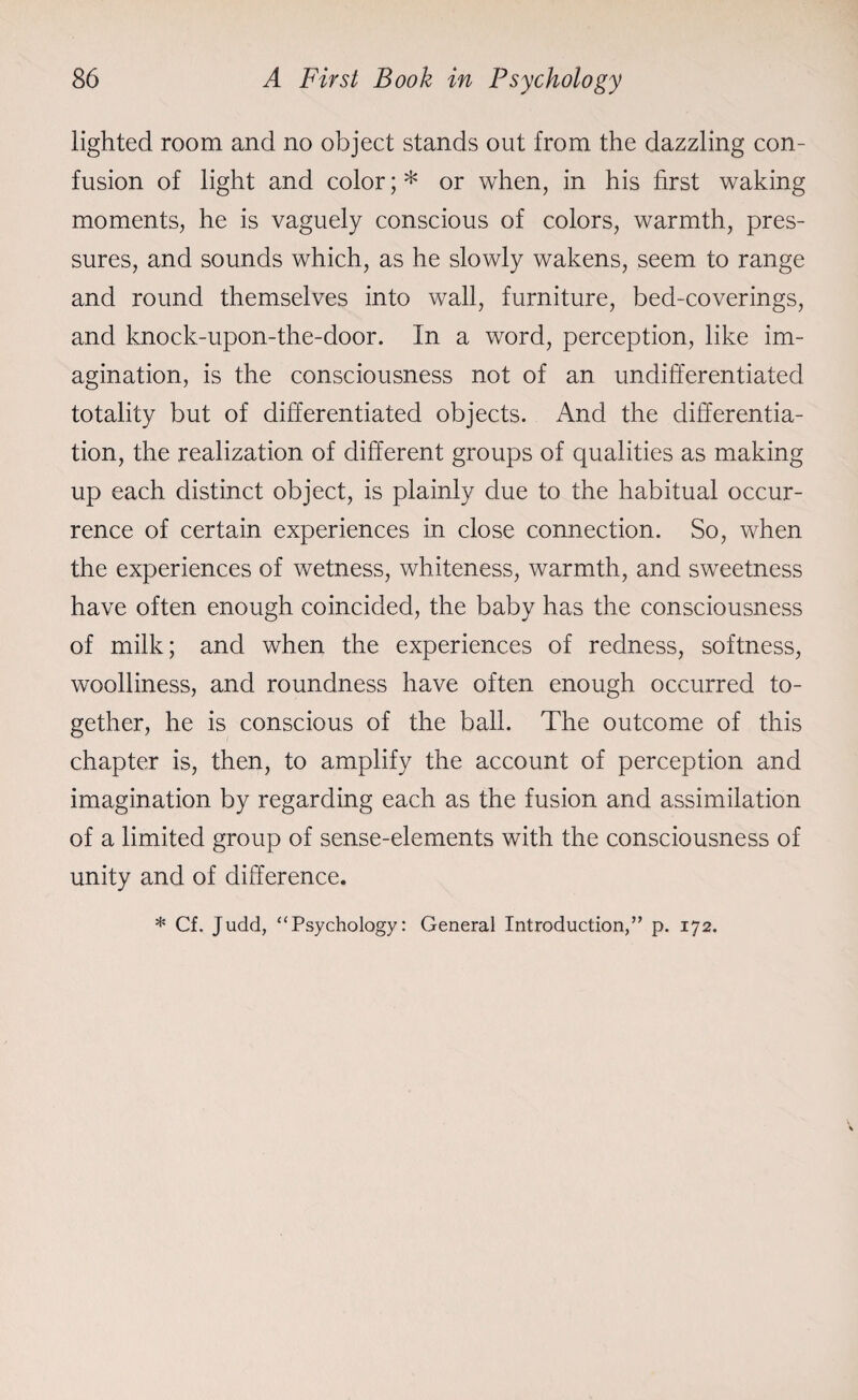 lighted room and no object stands out from the dazzling con¬ fusion of light and color; * or when, in his first waking moments, he is vaguely conscious of colors, warmth, pres¬ sures, and sounds which, as he slowly wakens, seem to range and round themselves into wall, furniture, bed-coverings, and knock-upon-the-door. In a word, perception, like im¬ agination, is the consciousness not of an undifferentiated totality but of differentiated objects. And the differentia¬ tion, the realization of different groups of qualities as making up each distinct object, is plainly due to the habitual occur¬ rence of certain experiences in close connection. So, when the experiences of wetness, whiteness, warmth, and sweetness have often enough coincided, the baby has the consciousness of milk; and when the experiences of redness, softness, woolliness, and roundness have often enough occurred to¬ gether, he is conscious of the ball. The outcome of this chapter is, then, to amplify the account of perception and imagination by regarding each as the fusion and assimilation of a limited group of sense-elements with the consciousness of unity and of difference. * Cf. Judd, “Psychology: General Introduction,” p. 172.