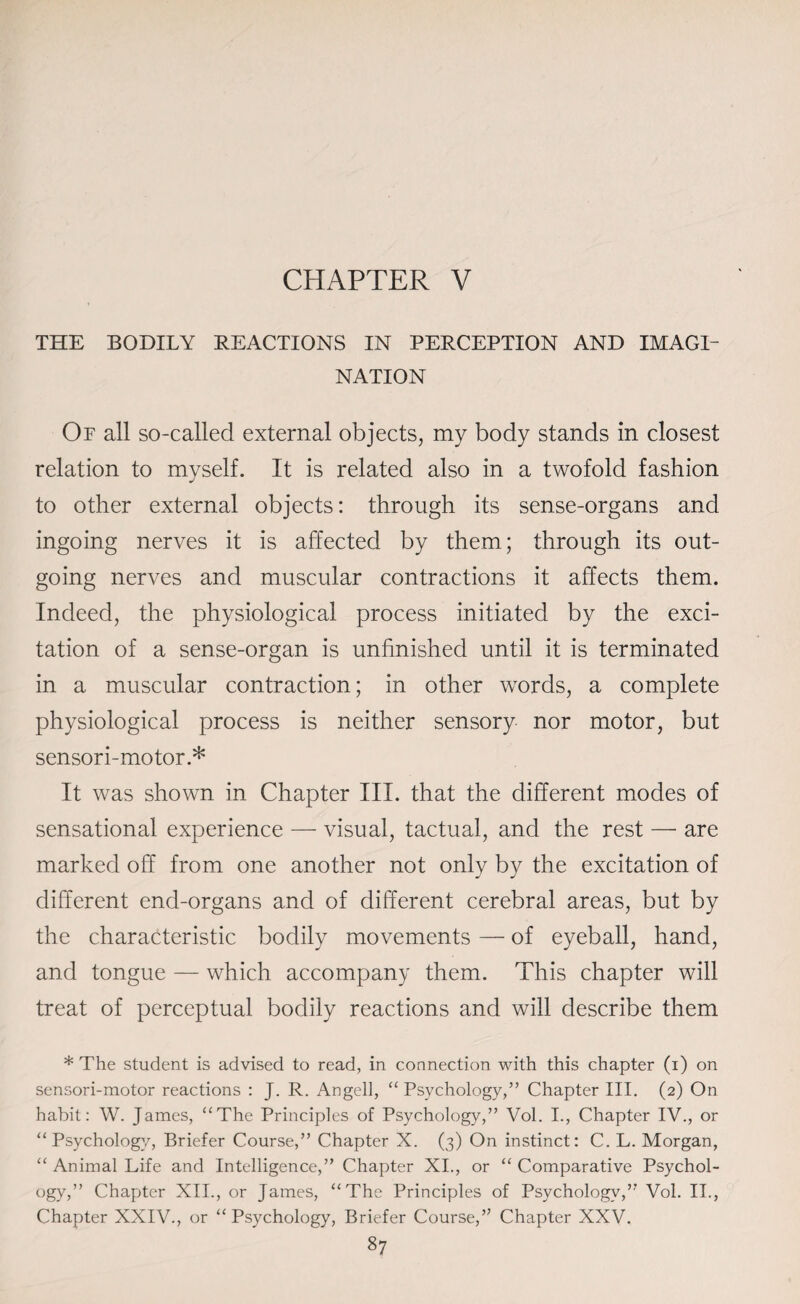 THE BODILY REACTIONS IN PERCEPTION AND IMAGI¬ NATION Of all so-called external objects, my body stands in closest relation to myself. It is related also in a twofold fashion to other external objects: through its sense-organs and ingoing nerves it is affected by them; through its out¬ going nerves and muscular contractions it affects them. Indeed, the physiological process initiated by the exci¬ tation of a sense-organ is unfinished until it is terminated in a muscular contraction; in other words, a complete physiological process is neither sensory nor motor, but sensori-motor.* It was shown in Chapter III. that the different modes of sensational experience — visual, tactual, and the rest — are marked off from one another not only by the excitation of different end-organs and of different cerebral areas, but by the characteristic bodily movements — of eyeball, hand, and tongue — which accompany them. This chapter will treat of perceptual bodily reactions and will describe them * The student is advised to read, in connection with this chapter (i) on sensori-motor reactions : J. R. Angell, “ Psychology,” Chapter III. (2) On habit: W. James, “The Principles of Psychology,” Vol. I., Chapter IV., or “ Psychology, Briefer Course,” Chapter X. (3) On instinct: C. L. Morgan, “ Animal Life and Intelligence,” Chapter XI., or “ Comparative Psychol¬ ogy,” Chapter XII., or James, “The Principles of Psychology,” Vol. II., Chapter XXIV., or “ Psychology, Briefer Course,” Chapter XXV.