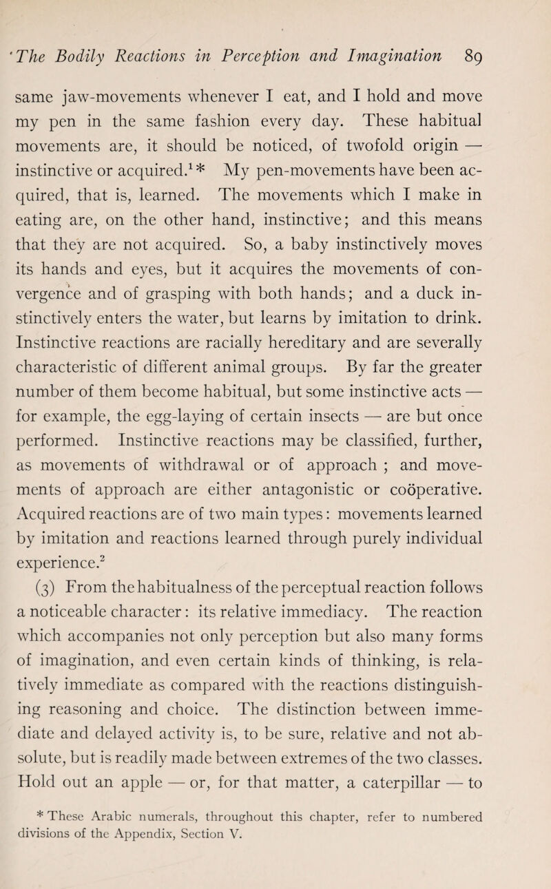 same jaw-movements whenever I eat, and I hold and move my pen in the same fashion every day. These habitual movements are, it should be noticed, of twofold origin — instinctive or acquired.1 * My pen-movements have been ac¬ quired, that is, learned. The movements which I make in eating are, on the other hand, instinctive; and this means that they are not acquired. So, a baby instinctively moves its hands and eyes, but it acquires the movements of con¬ vergence and of grasping with both hands; and a duck in¬ stinctively enters the water, but learns by imitation to drink. Instinctive reactions are racially hereditary and are severally characteristic of different animal groups. By far the greater number of them become habitual, but some instinctive acts — for example, the egg-laying of certain insects — are but once performed. Instinctive reactions may be classified, further, as movements of withdrawal or of approach ; and move¬ ments of approach are either antagonistic or cooperative. Acquired reactions are of two main types: movements learned by imitation and reactions learned through purely individual experience.2 (3) From the habitualness of the perceptual reaction follows a noticeable character: its relative immediacy. The reaction which accompanies not only perception but also many forms of imagination, and even certain kinds of thinking, is rela¬ tively immediate as compared with the reactions distinguish¬ ing reasoning and choice. The distinction between imme¬ diate and delayed activity is, to be sure, relative and not ab¬ solute, but is readily made between extremes of the two classes. Hold out an apple — or, for that matter, a caterpillar — to * These Arabic numerals, throughout this chapter, refer to numbered divisions of the Appendix, Section V.