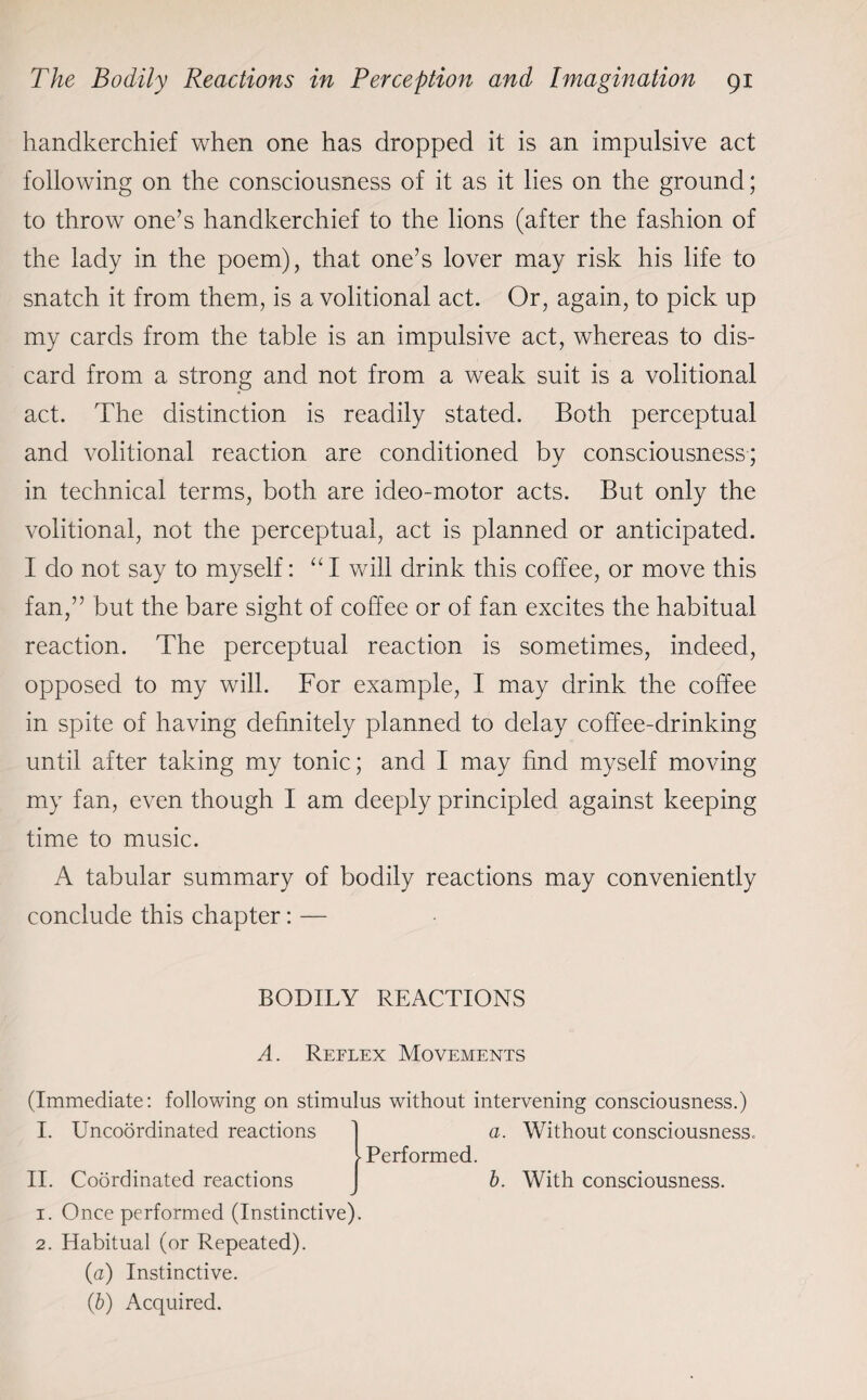 handkerchief when one has dropped it is an impulsive act following on the consciousness of it as it lies on the ground; to throw one’s handkerchief to the lions (after the fashion of the lady in the poem), that one’s lover may risk his life to snatch it from them, is a volitional act. Or, again, to pick up my cards from the table is an impulsive act, whereas to dis¬ card from a strong and not from a weak suit is a volitional act. The distinction is readily stated. Both perceptual and volitional reaction are conditioned by consciousness; in technical terms, both are ideo-motor acts. But only the volitional, not the perceptual, act is planned or anticipated. I do not say to myself: “ I will drink this coffee, or move this fan,” but the bare sight of coffee or of fan excites the habitual reaction. The perceptual reaction is sometimes, indeed, opposed to my will. For example, I may drink the coffee in spite of having definitely planned to delay coffee-drinking until after taking my tonic; and I may find myself moving my fan, even though I am deeply principled against keeping time to music. A tabular summary of bodily reactions may conveniently conclude this chapter: — BODILY REACTIONS A. Reflex Movements (Immediate: following on stimulus without intervening consciousness.) I. Uncoordinated reactions a. Without consciousness. -Performed. II. Coordinated reactions b. With consciousness. 1. Once performed (Instinctive). 2. Habitual (or Repeated). (a) Instinctive. (.b) Acquired.