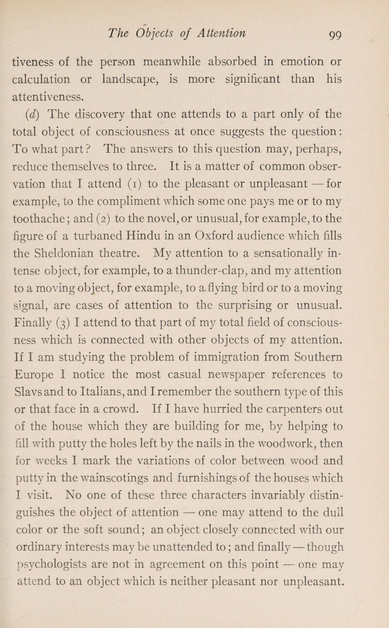 tiveness of the person meanwhile absorbed in emotion or calculation or landscape, is more significant than his attentiveness. (d) The discovery that one attends to a part only of the total object of consciousness at once suggests the question: To what part? The answers to this question may, perhaps, reduce themselves to three. It is a matter of common obser¬ vation that I attend (i) to the pleasant or unpleasant —for example, to the compliment which some one pays me or to my toothache; and (2) to the novel, or unusual, for example, to the figure of a turbaned Hindu in an Oxford audience which fills the Sheldonian theatre. My attention to a sensationally in¬ tense object, for example, to a thunder-clap, and my attention to a moving object, for example, to a flying bird or to a moving signal, are cases of attention to the surprising or unusual. Finally (3) I attend to that part of my total field of conscious¬ ness which is connected with other objects of my attention. If I am studying the problem of immigration from Southern Europe I notice the most casual newspaper references to Slavs and to Italians, and I remember the southern type of this or that face in a crowd. If I have hurried the carpenters out of the house which they are building for me, by helping to fill with putty the holes left by the nails in the woodwork, then for weeks I mark the variations of color between wood and putty in the wainscotings and furnishings of the houses which I visit. No one of these three characters invariably distin¬ guishes the object of attention — one may attend to the dull color or the soft sound; an object closely connected with our ordinary interests may be unattended to; and finally — though psychologists are not in agreement on this point — one may attend to an object which is neither pleasant nor unpleasant.