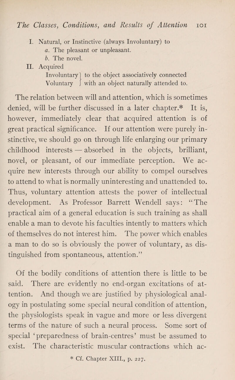 I. Natural, or Instinctive (always Involuntary) to a. The pleasant or unpleasant. b. The novel. II. Acquired Involuntary! to the object associatively connected Voluntary j with an object naturally attended to. The relation between will and attention, which is sometimes denied, will be further discussed in a later chapter.* It is, however, immediately clear that acquired attention is of great practical significance. If our attention were purely in¬ stinctive, we should go on through life enlarging our primary childhood interests — absorbed in the objects, brilliant, novel, or pleasant, of our immediate perception. We ac¬ quire new interests through our ability to compel ourselves to attend to what is normally uninteresting and unattended to. Thus, voluntary attention attests the power of intellectual development. As Professor Barrett Wendell says: “The practical aim of a general education is such training as shall enable a man to devote his faculties intently to matters which of themselves do not interest him. The power which enables a man to do so is obviously the power of voluntary, as dis¬ tinguished from spontaneous, attention.” Of the bodily conditions of attention there is little to be said. There are evidently no end-organ excitations of at¬ tention. And though we are justified by physiological anal¬ ogy in postulating some special neural condition of attention, the physiologists speak in vague and more or less divergent terms of the nature of such a neural process. Some sort of special ‘preparedness of brain-centres’ must be assumed to exist. The characteristic muscular contractions which ac-