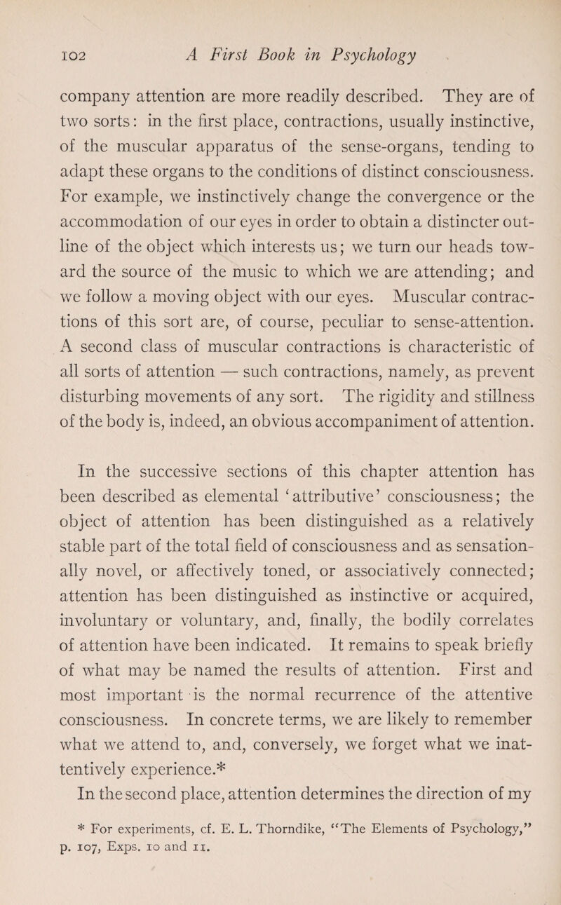 company attention are more readily described. They are of two sorts: in the first place, contractions, usually instinctive, of the muscular apparatus of the sense-organs, tending to adapt these organs to the conditions of distinct consciousness. For example, we instinctively change the convergence or the accommodation of our eyes in order to obtain a distincter out¬ line of the object which interests us; we turn our heads tow¬ ard the source of the music to which we are attending; and we follow a moving object with our eyes. Muscular contrac¬ tions of this sort are, of course, peculiar to sense-attention. A second class of muscular contractions is characteristic of all sorts of attention — such contractions, namely, as prevent disturbing movements of any sort. The rigidity and stillness of the body is, indeed, an obvious accompaniment of attention. In the successive sections of this chapter attention has been described as elemental ‘attributive’ consciousness; the object of attention has been distinguished as a relatively stable part of the total field of consciousness and as sensation¬ ally novel, or affectively toned, or associatively connected; attention has been distinguished as instinctive or acquired, involuntary or voluntary, and, finally, the bodily correlates of attention have been indicated. It remains to speak briefly of what may be named the results of attention. First and most important is the normal recurrence of the attentive consciousness. In concrete terms, we are likely to remember what we attend to, and, conversely, we forget what we inat¬ tentively experience.* In the second place, attention determines the direction of my * For experiments, cf. E. L. Thorndike, “The Elements of Psychology,” p. 107, Exps. 10 and ix.