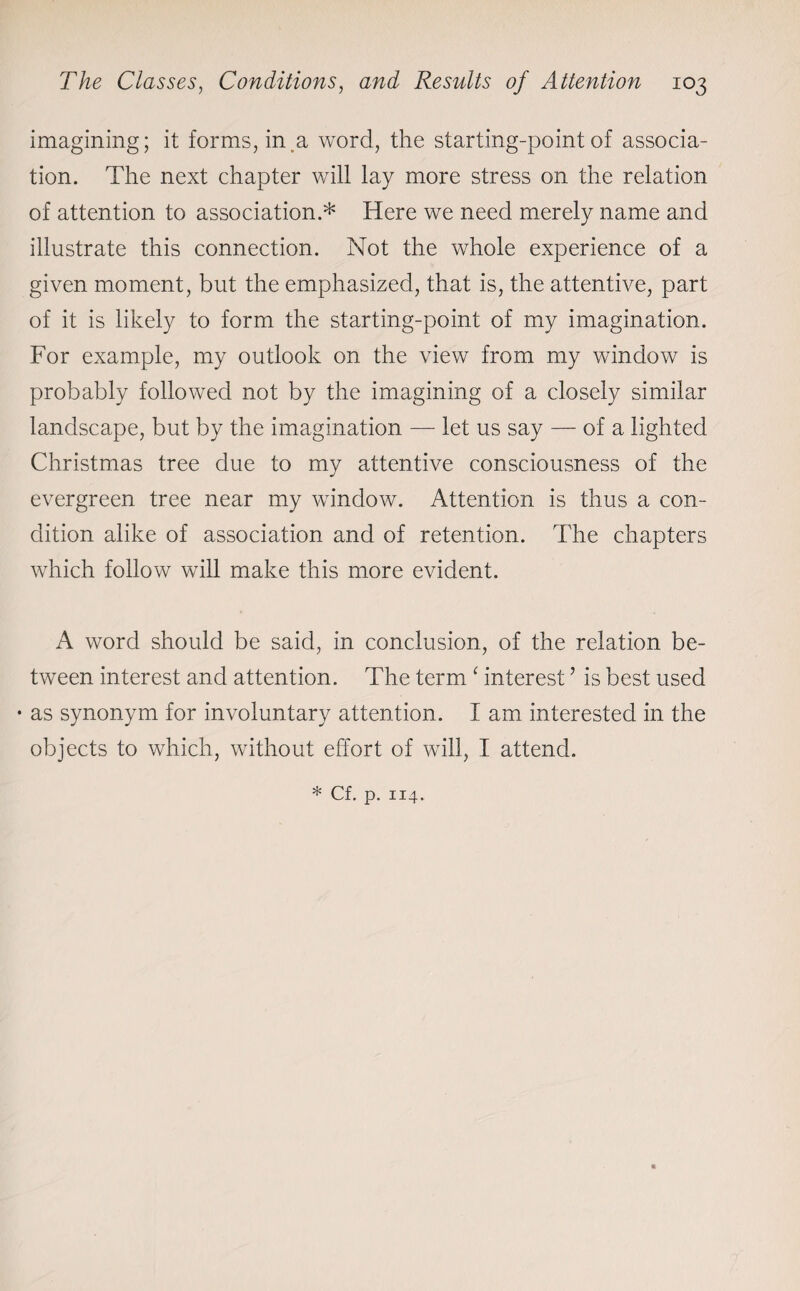 imagining; it forms, in a word, the starting-point of associa¬ tion. The next chapter will lay more stress on the relation of attention to association.* Here we need merely name and illustrate this connection. Not the whole experience of a given moment, but the emphasized, that is, the attentive, part of it is likely to form the starting-point of my imagination. For example, my outlook on the view from my window is probably followed not by the imagining of a closely similar landscape, but by the imagination — let us say — of a lighted Christmas tree due to my attentive consciousness of the evergreen tree near my window. Attention is thus a con¬ dition alike of association and of retention. The chapters which follow will make this more evident. A word should be said, in conclusion, of the relation be¬ tween interest and attention. The term ‘ interest5 is best used • as synonym for involuntary attention. I am interested in the objects to which, without effort of will, I attend. * Cf. p. 114.