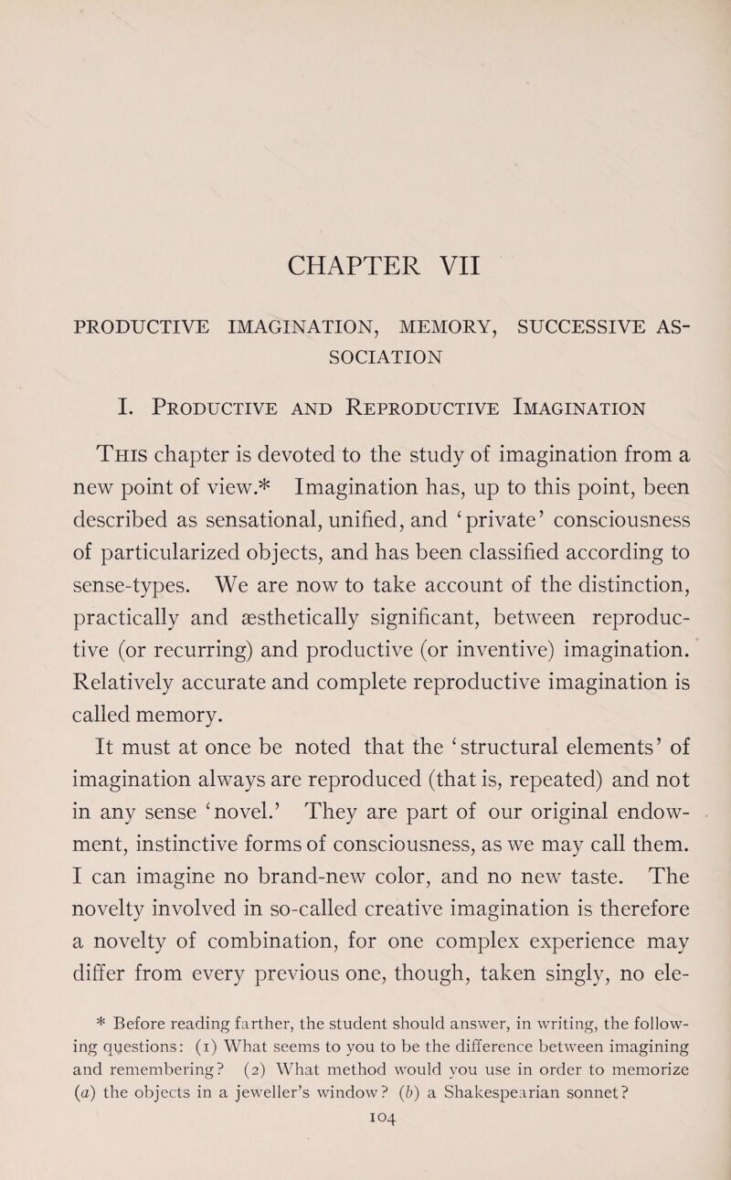PRODUCTIVE IMAGINATION, MEMORY, SUCCESSIVE AS¬ SOCIATION I. Productive and Reproductive Imagination This chapter is devoted to the study of imagination from a new point of view.* Imagination has, up to this point, been described as sensational, unified, and ‘ private’ consciousness of particularized objects, and has been classified according to sense-types. We are now to take account of the distinction, practically and aesthetically significant, between reproduc¬ tive (or recurring) and productive (or inventive) imagination. Relatively accurate and complete reproductive imagination is called memory. It must at once be noted that the ‘structural elements’ of imagination always are reproduced (that is, repeated) and not in any sense ‘novel.’ They are part of our original endow¬ ment, instinctive forms of consciousness, as we may call them. I can imagine no brand-new color, and no new taste. The novelty involved in so-called creative imagination is therefore a novelty of combination, for one complex experience may differ from every previous one, though, taken singly, no ele- * Before reading farther, the student should answer, in writing, the follow¬ ing questions: (i) What seems to you to be the difference between imagining and remembering? (2) What method would you use in order to memorize (a) the objects in a jeweller’s window? (b) a Shakespearian sonnet?
