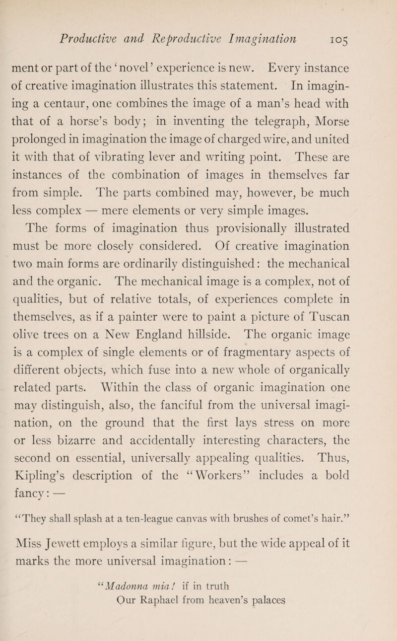 ment or part of the ‘ novel ’ experience is new. Every instance of creative imagination illustrates this statement. In imagin¬ ing a centaur, one combines the image of a man’s head with that of a horse’s body; in inventing the telegraph, Morse prolonged in imagination the image of charged wire, and united it with that of vibrating lever and writing point. These are instances of the combination of images in themselves far from simple. The parts combined may, however, be much less complex — mere elements or very simple images. The forms of imagination thus provisionally illustrated must be more closely considered. Of creative imagination two main forms are ordinarily distinguished: the mechanical and the organic. The mechanical image is a complex, not of qualities, but of relative totals, of experiences complete in themselves, as if a painter were to paint a picture of Tuscan olive trees on a New England hillside. The organic image is a complex of single elements or of fragmentary aspects of different objects, which fuse into a new whole of organically related parts. Within the class of organic imagination one may distinguish, also, the fanciful from the universal imagi¬ nation, on the ground that the first lays stress on more or less bizarre and accidentally interesting characters, the second on essential, universally appealing qualities. Thus, Kipling’s description of the “Workers” includes a bold fancy: — “They shall splash at a ten-league canvas with brushes of comet’s hair.” Miss Jewett employs a similar figure, but the wide appeal of it marks the more universal imagination: — “Madonna mia! if in truth Our Raphael from heaven’s palaces