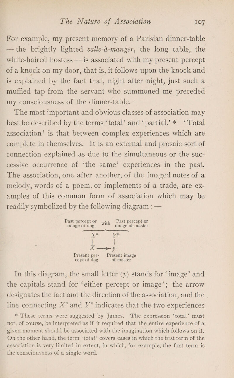 For example, my present memory of a Parisian dinner-table — the brightly lighted salle-a-manger, the long table, the white-haired hostess — is associated with my present percept of a knock on my door, that is, it follows upon the knock and is explained by the fact that, night after night, just such a muffled tap from the servant who summoned me preceded my consciousness of the dinner-table. The most important and obvious classes of association may best be described by the terms ‘ total’ and ‘partial.’ * ‘Total association’ is that between complex experiences which are complete in themselves. It is an external and prosaic sort of connection explained as due to the simultaneous or the suc¬ cessive occurrence of ‘the same’ experiences in the past. The association, one after another, of the imaged notes of a melody, words of a poem, or implements of a trade, are ex¬ amples of this common form of association which may be readily symbolized by the following diagram: — Past percept or ... Past percept or image of dog ’ image of master _-A, Xn Yn I I X- Present per- Present image cept of dog of master In this diagram, the small letter (y) stands for ‘image’ and the capitals stand for ‘either percept or image’; the arrow designates the fact and the direction of the association, and the line connecting Xn and Yn indicates that the two experiences * These terms were suggested by James. The expression ‘total’ must not, of course, be interpreted as if it required that the entire experience of a given moment should be associated with the imagination which follows on it. On the other hand, the term ‘total’ covers cases in which the first term of the association is very limited in extent, in which, for example, the first term is the consciousness of a single word.
