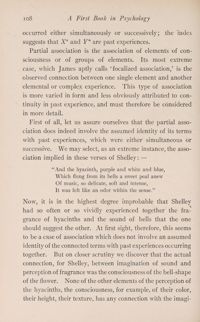 occurred either simultaneously or successively; the index suggests that Xn and Yn are past experiences. Partial association is the association of elements of con¬ sciousness or of groups of elements. Its most extreme case, which James aptly calls ‘focalized association,’ is the observed connection between one single element and another elemental or complex experience. This type of association is more varied in form and less obviously attributed to con¬ tinuity in past experience, and must therefore be considered in more detail. First of all, let us assure ourselves that the partial asso¬ ciation does indeed involve the assumed identity of its terms with past experiences, which were either simultaneous or successive. We may select, as an extreme instance, the asso¬ ciation implied in these verses of Shelley: — “And the hyacinth, purple and white and blue, Which flung from its bells a sweet peal anew Of music, so delicate, soft and intense, It was felt like an odor within the sense.” Now, it is in the highest degree improbable that Shelley had so often or so vividly experienced together the fra¬ grance of hyacinths and the sound of bells that the one should suggest the other. At first sight, therefore, this seems to be a case of association which does not involve an assumed identity of the connected terms with past experiences occurring together. But on closer scrutiny we discover that the actual connection, for Shelley, between imagination of sound and perception of fragrance was the consciousness of the bell-shape of the flower. None of the other elements of the perception of the hyacinths, the consciousness, for example, of their color, their height, their texture, has any connection with the imagi-