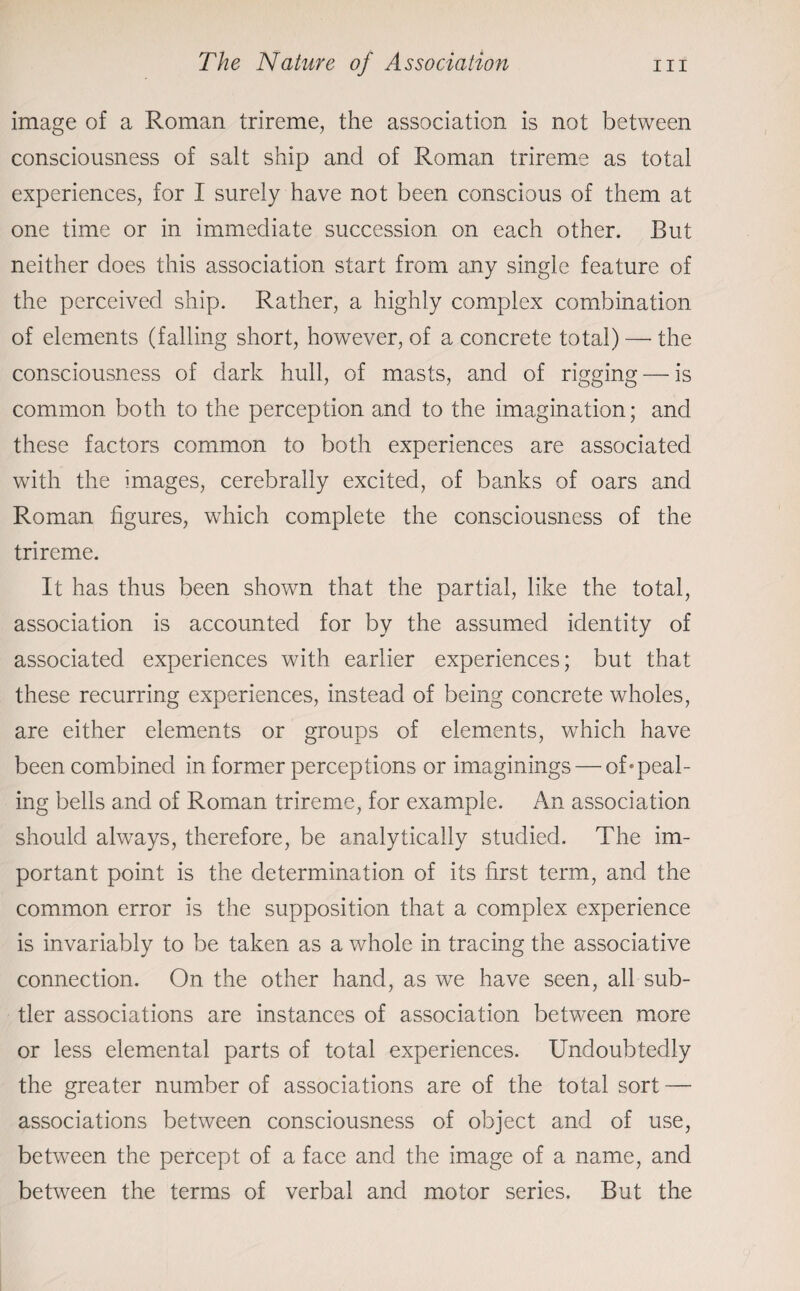 image of a Roman trireme, the association is not between consciousness of salt ship and of Roman trireme as total experiences, for I surely have not been conscious of them at one time or in immediate succession on each other. But neither does this association start from any single feature of the perceived ship. Rather, a highly complex combination of elements (falling short, however, of a concrete total) — the consciousness of dark hull, of masts, and of rigging — is common both to the perception and to the imagination; and these factors common to both experiences are associated with the images, cerebrally excited, of banks of oars and Roman figures, which complete the consciousness of the trireme. It has thus been shown that the partial, like the total, association is accounted for by the assumed identity of associated experiences with earlier experiences; but that these recurring experiences, instead of being concrete wholes, are either elements or groups of elements, which have been combined in former perceptions or imaginings — of*peal- ing bells and of Roman trireme, for example. An association should always, therefore, be analytically studied. The im¬ portant point is the determination of its first term, and the common error is the supposition that a complex experience is invariably to be taken as a whole in tracing the associative connection. On the other hand, as we have seen, all sub¬ tler associations are instances of association between more or less elemental parts of total experiences. Undoubtedly the greater number of associations are of the total sort — associations between consciousness of object and of use, between the percept of a face and the image of a name, and between the terms of verbal and motor series. But the
