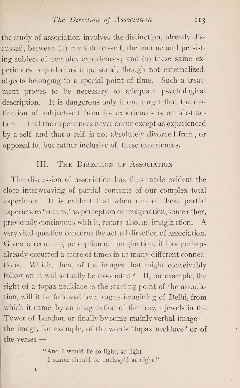the study of association involves the distinction, already dis¬ cussed, between (1) my subject-self, the unique and persist¬ ing subject of complex experiences; and (2) these same ex¬ periences regarded as impersonal, though not externalized, objects belonging to a special point of time. Such a treat¬ ment proves to be necessary to adequate psychological description. It is dangerous only if one forget that the dis¬ tinction of subject-self from its experiences is an abstrac¬ tion — that the experiences never occur except as experienced by a self and that a self is not absolutely divorced from, or opposed to, but rather inclusive of, these experiences. III. The Direction of Association The discussion of association has thus made evident the close interweaving of partial contents of our complex total experience. It is evident that when one of these partial experiences ‘ recurs,’ as perception or imagination, some other, previously continuous with it, recurs also, as imagination. A very vital question concerns the actual direction of association. Given a recurring perception or imagination, it has perhaps already occurred a score of times in as many different connec¬ tions. Which, then, of the images that might conceivably follow on it will actually be associated ? If, for example, the sight of a topaz necklace is the starting-point of the associa¬ tion, will it be followed by a vague imagining of Delhi, from which it came, by an imagination of the crown jewels in the Tower of London, or finally by some mainly verbal image — the image, for example, of the words Topaz necklace’ or of | the verses — “And I would lie so light, so light I scarce should be unclasp’d at night.”