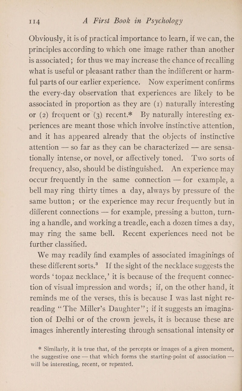 Obviously, it is of practical importance to learn, if we can, the principles according to which one image rather than another is associated; for thus we may increase the chance of recalling what is useful or pleasant rather than the indifferent or harm¬ ful parts of our earlier experience. Now experiment confirms the every-day observation that experiences are likely to be associated in proportion as they are (1) naturally interesting or (2) frequent or (3) recent.* By naturally interesting ex¬ periences are meant those which involve instinctive attention, and it has appeared already that the objects of instinctive attention — so far as they can be characterized — are sensa¬ tionally intense, or novel, or affectively toned. Two sorts of frequency, also, should be distinguished. An experience may occur frequently in the same connection — for example, a bell may ring thirty times a day, always by pressure of the same button; or the experience may recur frequently but in different connections — for example, pressing a button, turn¬ ing a handle, and working a treadle, each a dozen times a day, may ring the same bell. Recent experiences need not be further classified. We may readily find examples of associated imaginings of these different sorts.3 If the sight of the necklace suggests the words ‘ topaz necklace, ’ it is because of the frequent connec¬ tion of visual impression and words; if, on the other hand, it reminds me of the verses, this is because I was last night re¬ reading “The Miller’s Daughter”; if it suggests an imagina¬ tion of Delhi or of the crown jewels, it is because these are images inherently interesting through sensational intensity or * Similarly, it is true that, of the percepts or images of a given moment, the suggestive one — that which forms the starting-point of association — will be interesting, recent, or repeated.