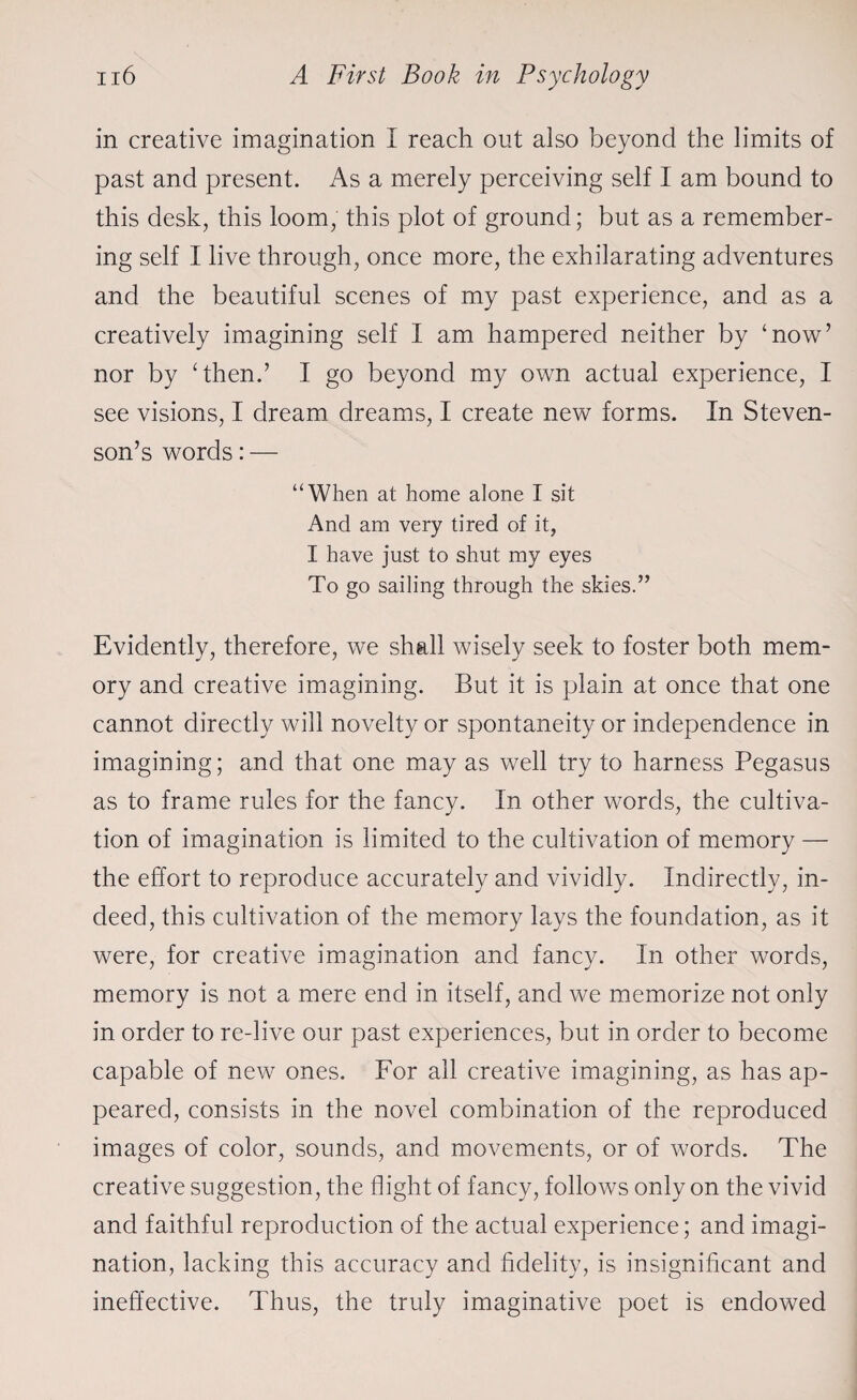 in creative imagination I reach out also beyond the limits of past and present. As a merely perceiving self I am bound to this desk, this loom, this plot of ground; but as a remember¬ ing self I live through, once more, the exhilarating adventures and the beautiful scenes of my past experience, and as a creatively imagining self I am hampered neither by ‘now’ nor by ‘then.’ I go beyond my own actual experience, I see visions, I dream dreams, I create new forms. In Steven¬ son’s words: — “When at home alone I sit And am very tired of it, I have just to shut my eyes To go sailing through the skies.” Evidently, therefore, we shall wisely seek to foster both mem¬ ory and creative imagining. But it is plain at once that one cannot directly will novelty or spontaneity or independence in imagining; and that one may as well try to harness Pegasus as to frame rules for the fancy. In other words, the cultiva¬ tion of imagination is limited to the cultivation of memory — the effort to reproduce accurately and vividly. Indirectly, in¬ deed, this cultivation of the memory lays the foundation, as it were, for creative imagination and fancy. In other words, memory is not a mere end in itself, and we memorize not only in order to re-live our past experiences, but in order to become capable of new ones. For all creative imagining, as has ap¬ peared, consists in the novel combination of the reproduced images of color, sounds, and movements, or of words. The creative suggestion, the flight of fancy, follows only on the vivid and faithful reproduction of the actual experience; and imagi¬ nation, lacking this accuracy and fidelity, is insignificant and ineffective. Thus, the truly imaginative poet is endowed