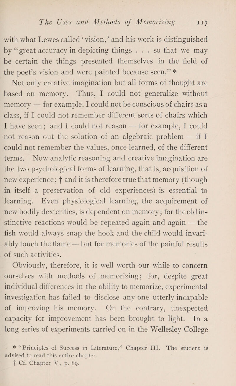with what Lewes called 1 vision, ’ and his work is distinguished by “ great accuracy in depicting things ... so that we may be certain the things presented themselves in the field of the poet’s vision and were painted because seen.” * Not only creative imagination but all forms of thought are based on memory. Thus, I could not generalize without memory — for example, I could not be conscious of chairs as a class, if I could not remember different sorts of chairs which I have seen; and I could not reason — for example, I could not reason out the solution of an algebraic problem — if I could not remember the values, once learned, of the different terms. Now analytic reasoning and creative imagination are the two psychological forms of learning, that is, acquisition of new experience; f and it is therefore true that memory (though in itself a preservation of old experiences) is essential to learning. Even physiological learning, the acquirement of new bodily dexterities, is dependent on memory; for the old in¬ stinctive reactions would be repeated again and again — the fish would always snap the hook and the child would invari¬ ably touch the flame — but for memories of the painful results of such activities. Obviously, therefore, it is well worth our while to concern ourselves with methods of memorizing; for, despite great individual differences in the ability to memorize, experimental investigation has failed to disclose any one utterly incapable of improving his memory. On the contrary, unexpected capacity for improvement has been brought to light. In a long series of experiments carried on in the Wellesley College * “Principles of Success in Literature,” Chapter III. The student is advised to read this entire chapter, f Cf. Chapter V., p. 89.
