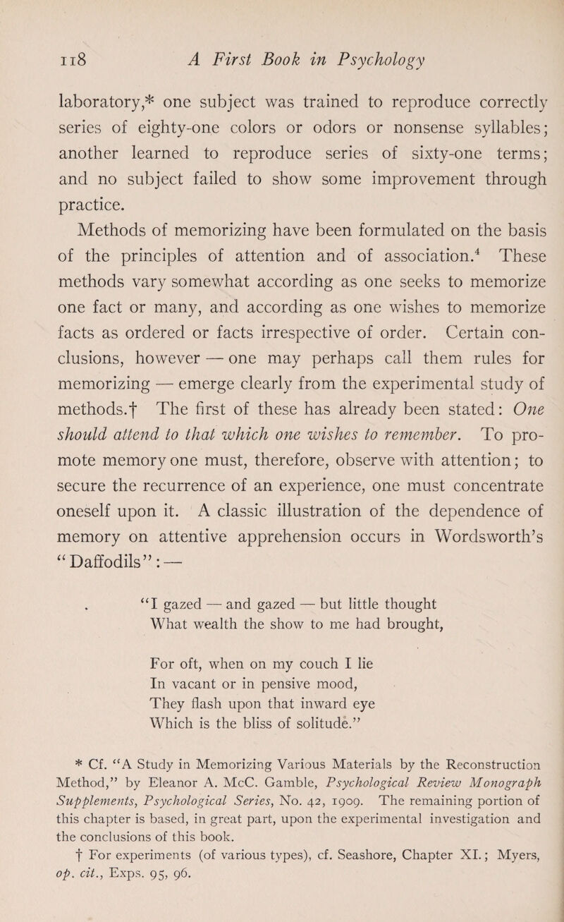laboratory,* one subject was trained to reproduce correctly series of eighty-one colors or odors or nonsense syllables; another learned to reproduce series of sixty-one terms; and no subject failed to show some improvement through practice. Methods of memorizing have been formulated on the basis of the principles of attention and of association.4 These methods vary somewhat according as one seeks to memorize one fact or many, and according as one wishes to memorize facts as ordered or facts irrespective of order. Certain con¬ clusions, however — one may perhaps call them rules for memorizing — emerge clearly from the experimental study of methods.f The first of these has already been stated: One should attend to that which one wishes to remember. To pro¬ mote memory one must, therefore, observe with attention; to secure the recurrence of an experience, one must concentrate oneself upon it. A classic illustration of the dependence of memory on attentive apprehension occurs in Wordsworth’s “ Daffodils”: — “I gazed — and gazed — but little thought What wealth the show to me had brought, For oft, when on my couch I lie In vacant or in pensive mood, They flash upon that inward eye Which is the bliss of solitude.” * Cf. “A Study in Memorizing Various Materials by the Reconstruction Method,” by Eleanor A. McC. Gamble, Psychological Review Monograph Supplements, Psychological Series, No. 42, 1909. The remaining portion of this chapter is based, in great part, upon the experimental investigation and the conclusions of this book. f For experiments (of various types), cf. Seashore, Chapter XI.; Myers, op. cit., Exps. 95, 96.