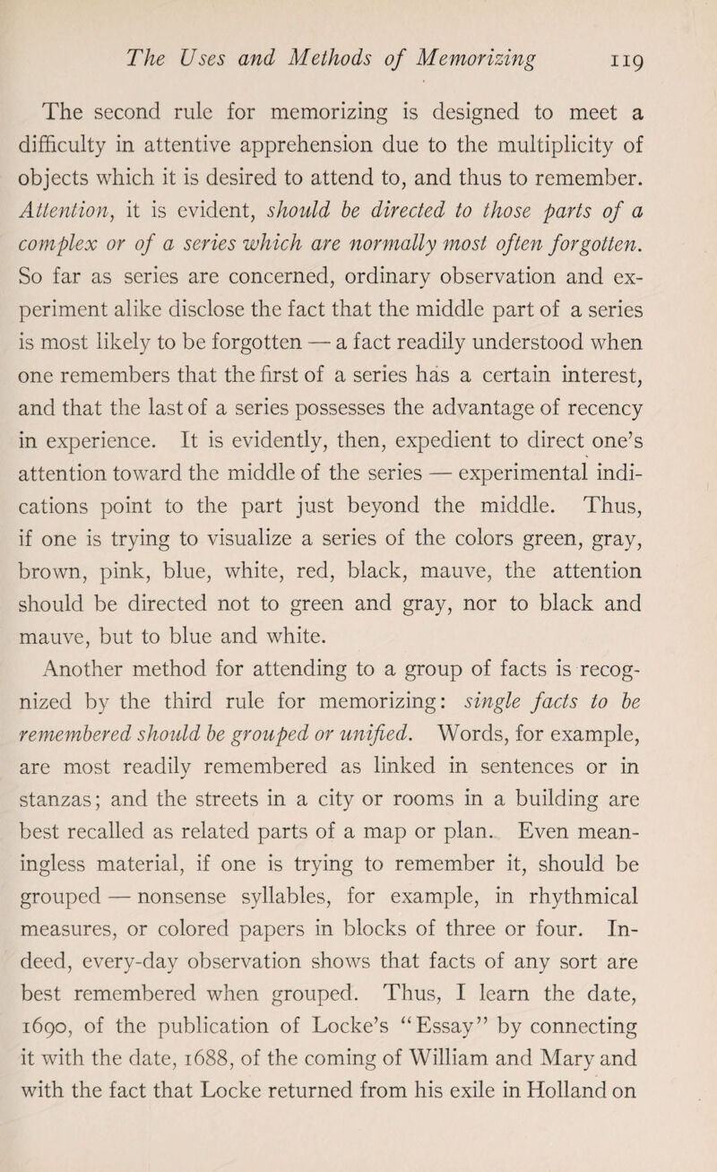 The second rule for memorizing is designed to meet a difficulty in attentive apprehension due to the multiplicity of objects which it is desired to attend to, and thus to remember. Attention, it is evident, should be directed to those parts of a complex or of a series which are normally most often forgotten. So far as series are concerned, ordinary observation and ex¬ periment alike disclose the fact that the middle part of a series is most likely to be forgotten — a fact readily understood when one remembers that the first of a series has a certain interest, and that the last of a series possesses the advantage of recency in experience. It is evidently, then, expedient to direct one’s attention toward the middle of the series — experimental indi¬ cations point to the part just beyond the middle. Thus, if one is trying to visualize a series of the colors green, gray, brown, pink, blue, white, red, black, mauve, the attention should be directed not to green and gray, nor to black and mauve, but to blue and white. Another method for attending to a group of facts is recog¬ nized by the third rule for memorizing: single facts to be remembered should be grouped or unified. Words, for example, are most readily remembered as linked in sentences or in stanzas; and the streets in a city or rooms in a building are best recalled as related parts of a map or plan. Even mean¬ ingless material, if one is trying to remember it, should be grouped — nonsense syllables, for example, in rhythmical measures, or colored papers in blocks of three or four. In¬ deed, every-day observation shows that facts of any sort are best remembered when grouped. Thus, I learn the date, 1690, of the publication of Locke’s “Essay” by connecting it with the date, 1688, of the coming of William and Mary and with the fact that Locke returned from his exile in Holland on