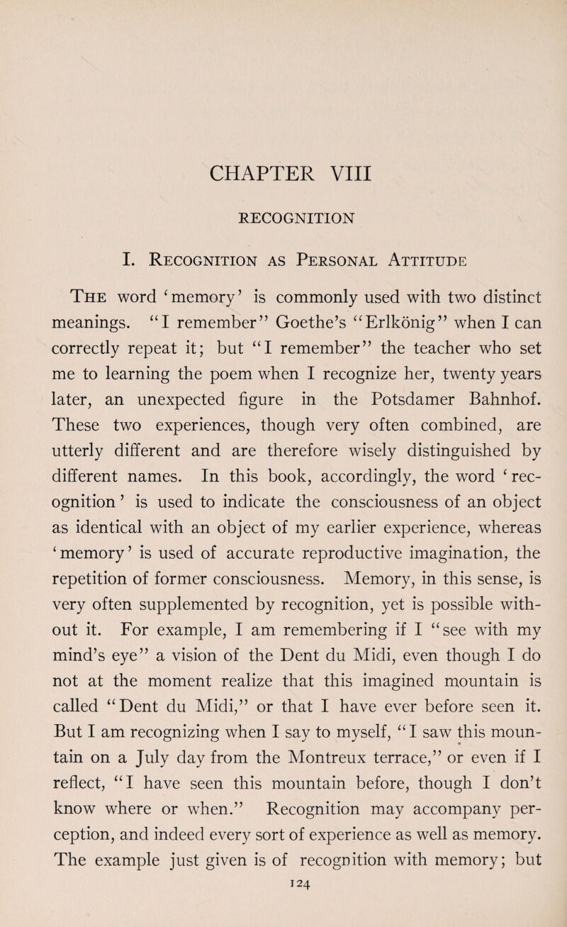 CHAPTER VIII RECOGNITION I. Recognition as Personal Attitude The word ‘ memory ’ is commonly used with two distinct meanings. “I remember” Goethe’s “Erlkonig” when I can correctly repeat it; but “I remember” the teacher who set me to learning the poem when I recognize her, twenty years later, an unexpected figure in the Potsdamer Bahnhof. These two experiences, though very often combined, are utterly different and are therefore wisely distinguished by different names. In this book, accordingly, the word ‘ rec¬ ognition ’ is used to indicate the consciousness of an object as identical with an object of my earlier experience, whereas ‘memory’ is used of accurate reproductive imagination, the repetition of former consciousness. Memory, in this sense, is very often supplemented by recognition, yet is possible with¬ out it. For example, I am remembering if I “see with my mind’s eye” a vision of the Dent du Midi, even though I do not at the moment realize that this imagined mountain is called “Dent du Midi,” or that I have ever before seen it. But I am recognizing when I say to myself, “I saw this moun- tain on a July day from the Montreux terrace,” or even if I reflect, “I have seen this mountain before, though I don’t know where or when.” Recognition may accompany per¬ ception, and indeed every sort of experience as well as memory. The example just given is of recognition with memory; but