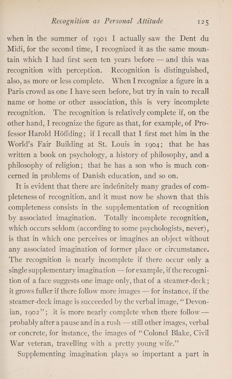when in the summer of 1901 I actually saw the Dent du Midi, for the second time, I recognized it as the same moun¬ tain which I had first seen ten years before — and this was recognition with perception. Recognition is distinguished, also, as more or less complete. When I recognize a figure in a Paris crowd as one I have seen before, but try in vain to recall name or home or other association, this is very incomplete recognition. The recognition is relatively complete if, on the other hand, I recognize the figure as that, for example, of Pro¬ fessor Harold Hoffding; if I recall that I first met him in the World’s Fair Building at St. Louis in 1904; that he has written a book on psychology, a history of philosophy, and a philosophy of religion; that he has a son who is much con¬ cerned in problems of Danish education, and so on. It is evident that there are indefinitely many grades of com¬ pleteness of recognition, and it must now be shown that this completeness consists in the supplementation of recognition by associated imagination. Totally incomplete recognition, which occurs seldom (according to some psychologists, never), is that in which one perceives or imagines an object without any associated imagination of former place or circumstance. The recognition is nearly incomplete if there occur only a single supplementary imagination — for example, if the recogni¬ tion of a face suggests one image only, that of a steamer-deck; it grows fuller if there follow more images — for instance, if the steamer-deck image is succeeded by the verbal image, “ Devon¬ ian, 1902”; it is more nearly complete when there follow — probably after a pause and in a rush — still other images, verbal or concrete, for instance, the images of “ Colonel Blake, Civil War veteran, travelling with a pretty young wife.” Supplementing imagination plays so important a part in