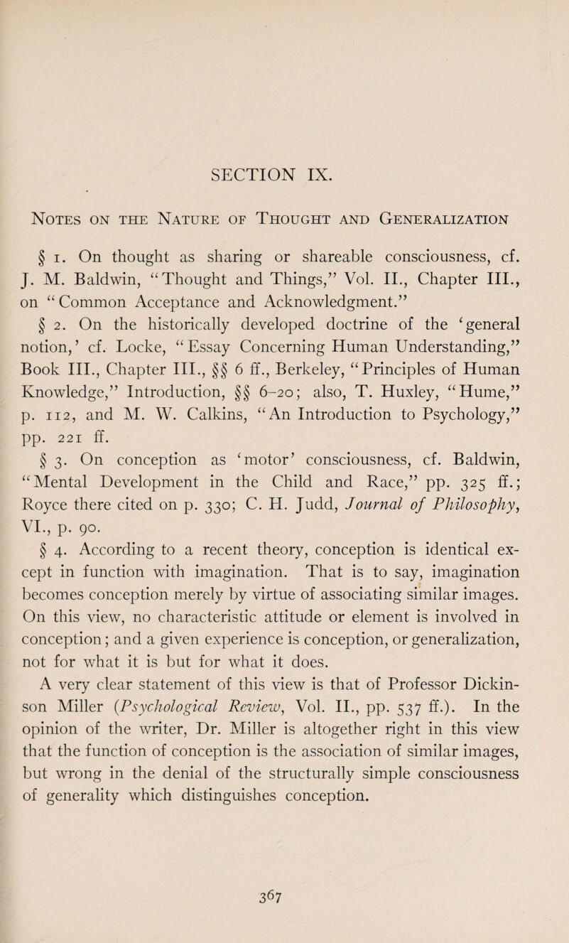 Notes on the Nature of Thought and Generalization § i. On thought as sharing or shareable consciousness, cf. J. M. Baldwin, “Thought and Things,” Vol. II., Chapter III., on “ Common Acceptance and Acknowledgment.” § 2. On the historically developed doctrine of the ‘general notion, ’ cf. Locke, “ Essay Concerning Human Understanding,” Book III., Chapter III., §§ 6 ff., Berkeley, “Principles of Human Knowledge,” Introduction, §§ 6-20; also, T. Huxley, “Hume,” p. 112, and M. W. Calkins, “An Introduction to Psychology,” pp. 221 ff. § 3. On conception as ‘motor’ consciousness, cf. Baldwin, “Mental Development in the Child and Race,” pp. 325 ff.; Royce there cited on p. 330; C. H. Judd, Journal of Philosophy, VI., p. 90. § 4. According to a recent theory, conception is identical ex¬ cept in function with imagination. That is to say, imagination becomes conception merely by virtue of associating similar images. On this view, no characteristic attitude or element is involved in conception; and a given experience is conception, or generalization, not for what it is but for what it does. A very clear statement of this view is that of Professor Dickin¬ son Miller (Psychological Review, Vol. II., pp. 537 ff.). In the opinion of the writer, Dr. Miller is altogether right in this view that the function of conception is the association of similar images, but wrong in the denial of the structurally simple consciousness of generality which distinguishes conception.