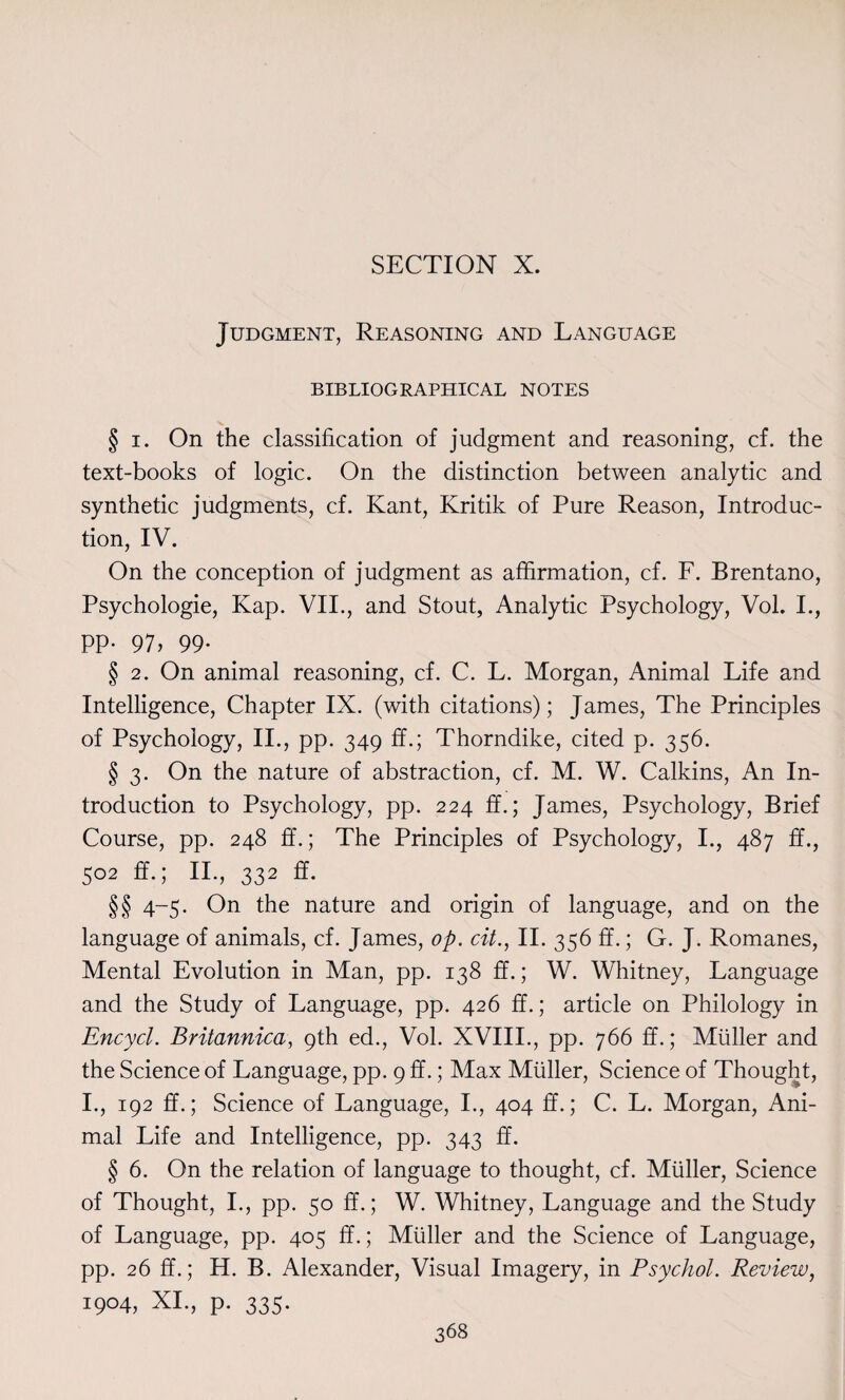 Judgment, Reasoning and Language BIBLIOGRAPHICAL NOTES § i. On the classification of judgment and reasoning, cf. the text-books of logic. On the distinction between analytic and synthetic judgments, cf. Kant, Kritik of Pure Reason, Introduc¬ tion, IV. On the conception of judgment as affirmation, cf. F. Brentano, Psychologie, Kap. VII., and Stout, Analytic Psychology, Vol. L, pp. 97, 99. § 2. On animal reasoning, cf. C. L. Morgan, Animal Life and Intelligence, Chapter IX. (with citations); James, The Principles of Psychology, II., pp. 349 ff.; Thorndike, cited p. 356. § 3. On the nature of abstraction, cf. M. W. Calkins, An In¬ troduction to Psychology, pp. 224 ff.; James, Psychology, Brief Course, pp. 248 ff.; The Principles of Psychology, I., 487 ff., 502 ff.; II., 332 ff. §§ 4-5. On the nature and origin of language, and on the language of animals, cf. James, op. cit., II. 356 ff.; G. J. Romanes, Mental Evolution in Man, pp. 138 ff.; W. Whitney, Language and the Study of Language, pp. 426 ff.; article on Philology in Encycl. Britannica, 9th ed., Vol. XVIII., pp. 766 ff.; Muller and the Science of Language, pp. 9 ff.; Max Muller, Science of Thought, I., 192 ff.; Science of Language, I., 404 ff.; C. L. Morgan, Ani¬ mal Life and Intelligence, pp. 343 ff. § 6. On the relation of language to thought, cf. Muller, Science of Thought, I., pp. 50 ff.; W. Whitney, Language and the Study of Language, pp. 405 ff.; Muller and the Science of Language, pp. 26 ff.; H. B. Alexander, Visual Imagery, in Psychol. Review, 1904, XI., p. 335.