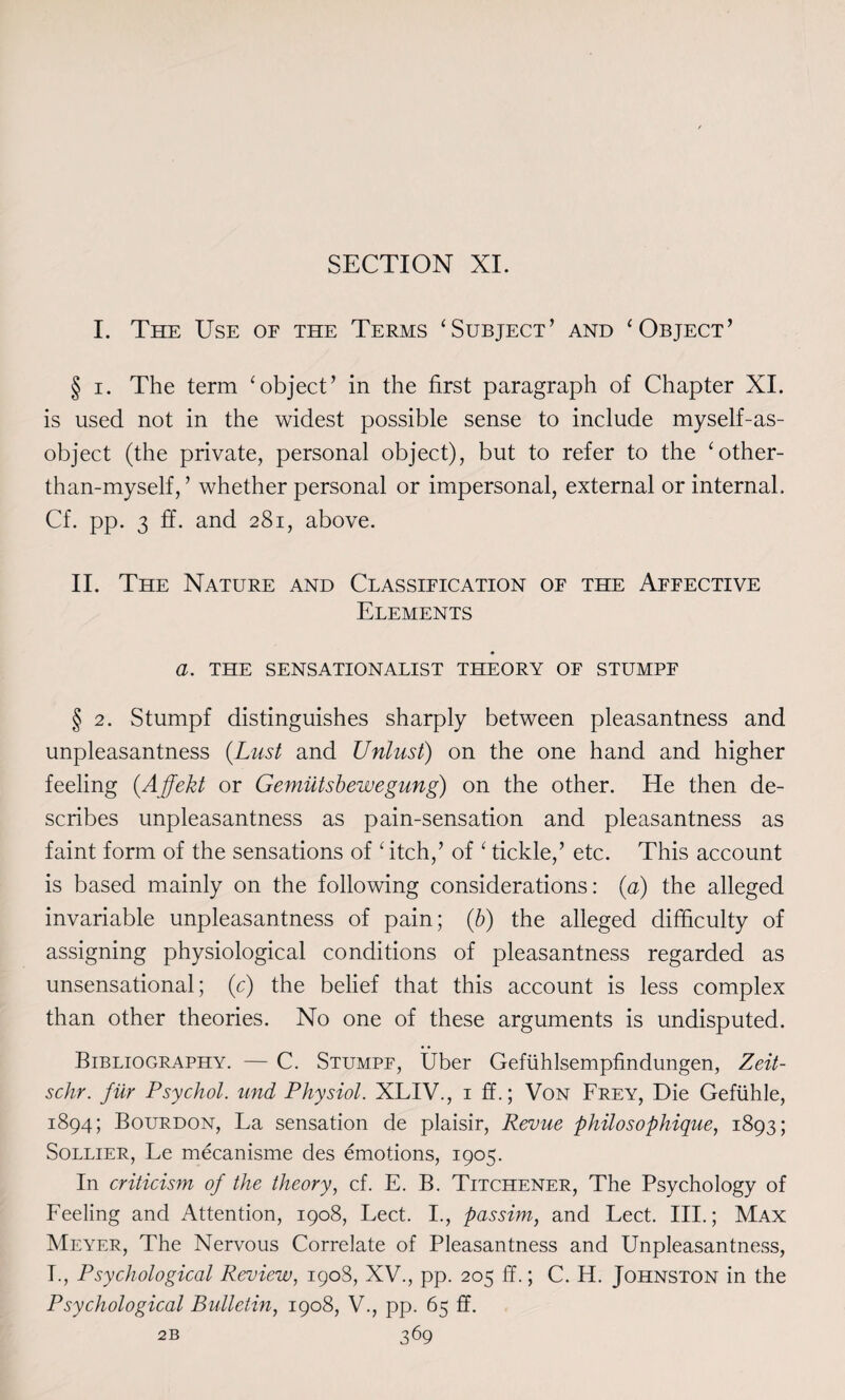 I. The Use of the Terms ‘Subject’ and ‘Object’ § i. The term ‘object’ in the first paragraph of Chapter XI. is used not in the widest possible sense to include myself-as- object (the private, personal object), but to refer to the ‘other- than-myself, ’ whether personal or impersonal, external or internal. Cf. pp. 3 ff. and 281, above. II. The Nature and Classification of the Affective Elements a. THE SENSATIONALIST theory of stumpf § 2. Stumpf distinguishes sharply between pleasantness and unpleasantness (Lust and Unlust) on the one hand and higher feeling (Affekt or Gemiitsbewegung) on the other. He then de¬ scribes unpleasantness as pain-sensation and pleasantness as faint form of the sensations of ‘itch,’ of ‘ tickle,’ etc. This account is based mainly on the following considerations: (a) the alleged invariable unpleasantness of pain; (b) the alleged difficulty of assigning physiological conditions of pleasantness regarded as unsensational; (c) the belief that this account is less complex than other theories. No one of these arguments is undisputed. Bibliography. — C. Stumpf, Uber Gefiihlsempfindungen, Zeit- schr. fur Psychol, und Physiol. XLIV., 1 ff.; Von Frey, Die Gefiihle, 1894; Bourdon, La sensation de plaisir, Revue philosophique, 1893; Sollier, Le mecanisme des emotions, 1905. In criticisyn of the theory, cf. E. B. Titchener, The Psychology of Feeling and Attention, 1908, Lect. I., passim, and Lect. III.; Max Meyer, The Nervous Correlate of Pleasantness and Unpleasantness, I., Psychological Review, 190S, XV., pp. 205 ff.; C. H. Johnston in the Psychological Bulletin, 1908, V., pp. 65 ff.