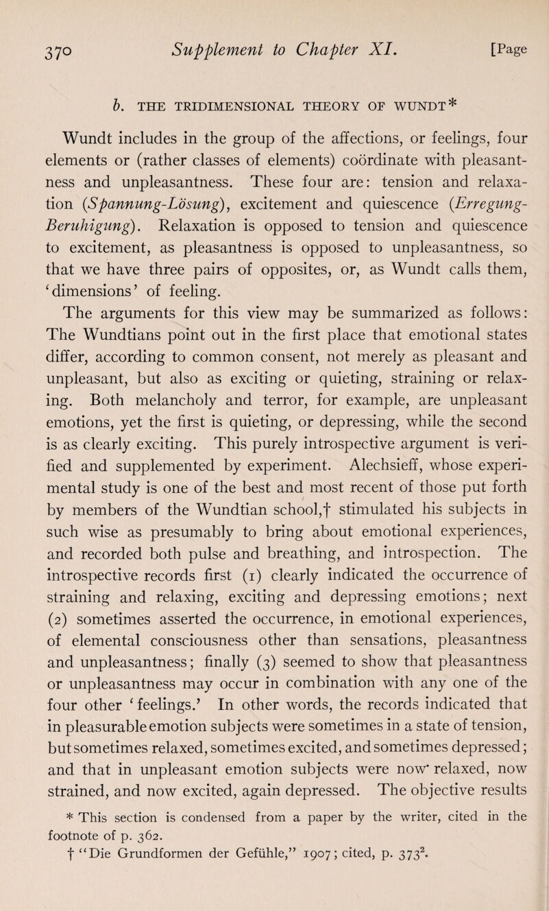 b. THE TRIDIMENSIONAL THEORY OF WUNDT* Wundt includes in the group of the affections, or feelings, four elements or (rather classes of elements) coordinate with pleasant¬ ness and unpleasantness. These four are: tension and relaxa¬ tion (.Spannung-Losung), excitement and quiescence (Erregung- Beruhigung). Relaxation is opposed to tension and quiescence to excitement, as pleasantness is opposed to unpleasantness, so that we have three pairs of opposites, or, as Wundt calls them, ‘dimensions’ of feeling. The arguments for this view may be summarized as follows: The Wundtians point out in the first place that emotional states differ, according to common consent, not merely as pleasant and unpleasant, but also as exciting or quieting, straining or relax¬ ing. Both melancholy and terror, for example, are unpleasant emotions, yet the first is quieting, or depressing, while the second is as clearly exciting. This purely introspective argument is veri¬ fied and supplemented by experiment. Alechsieff, whose experi¬ mental study is one of the best and most recent of those put forth by members of the Wundtian school,f stimulated his subjects in such wise as presumably to bring about emotional experiences, and recorded both pulse and breathing, and introspection. The introspective records first (i) clearly indicated the occurrence of straining and relaxing, exciting and depressing emotions; next (2) sometimes asserted the occurrence, in emotional experiences, of elemental consciousness other than sensations, pleasantness and unpleasantness; finally (3) seemed to show that pleasantness or unpleasantness may occur in combination with any one of the four other ‘ feelings.’ In other words, the records indicated that in pleasurable emotion subjects were sometimes in a state of tension, but sometimes relaxed, sometimes excited, and sometimes depressed; and that in unpleasant emotion subjects were now' relaxed, now strained, and now excited, again depressed. The objective results * This section is condensed from a paper by the writer, cited in the footnote of p. 362. f “Die Grundformen der Gefiihle,” 1907; cited, p. 3732.