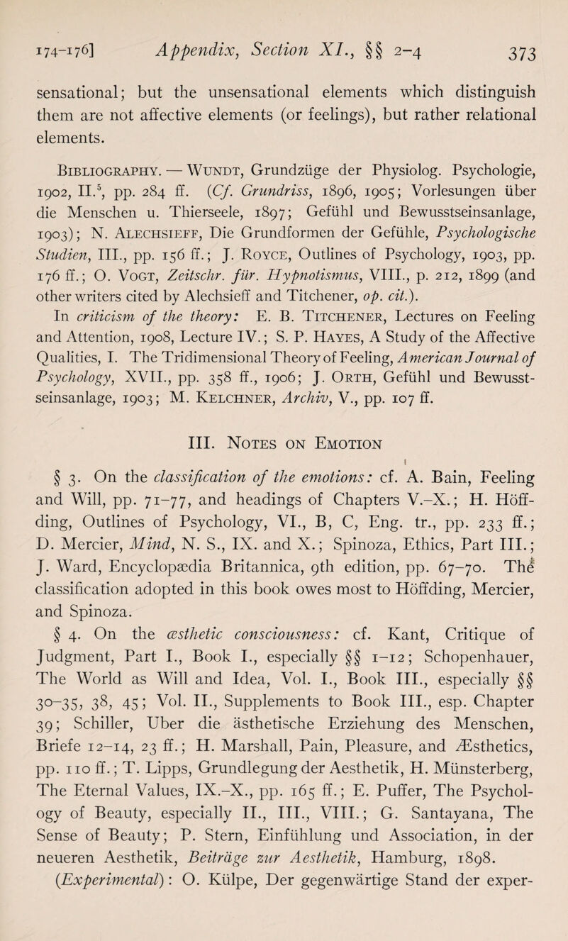 sensational; but the unsensational elements which distinguish them are not affective elements (or feelings), but rather relational elements. Bibliography. — Wundt, Grundziige der Physiolog. Psychologie, 1902, II.5, pp. 284 ff. {Cf. Grundriss, 1896, 1905; Vorlesungen liber die Menschen u. Thierseele, 1897; Gefiihl und Bewusstseinsanlage, 1903); N. Alechsieff, Die Grundformen der Gefuhle, Psychologische Studien, III., pp. 156 ff.; J. Royce, Outlines of Psychology, 1903, pp. 176 ff.; O. Vogt, Zeitschr. fur. Hypnotismus, VIII., p. 212, 1899 (and other writers cited by Alechsieff and Titchener, op. cit.). In criticism of the theory: E. B. Titchener, Lectures on Feeling and Attention, 1908, Lecture IV.; S. P. Hayes, A Study of the Affective Qualities, I. The Tridimensional Theory of Feeling, American Journal of Psychology, XVII., pp. 358 ff., 1906; J. Orth, Gefiihl und Bewusst¬ seinsanlage, 1903; M. Kelchner, Archiv, V., pp. 107 ff. III. Notes on Emotion 1 § 3. On the classification of the emotions: cf. A. Bain, Feeling and Will, pp. 71-77, and headings of Chapters V.-X.; H. Hoff- ding, Outlines of Psychology, VI., B, C, Eng. tr., pp. 233 ff.; D. Mercier, Mind, N. S., IX. and X.; Spinoza, Ethics, Part III.; J. Ward, Encyclopaedia Britannica, 9th edition, pp. 67-70. The classification adopted in this book owes most to Hoffding, Mercier, and Spinoza. § 4. On the (esthetic consciousness: cf. Kant, Critique of Judgment, Part I., Book I., especially §§ 1-12; Schopenhauer, The World as Will and Idea, Vol. I., Book III., especially §§ 30-35, 38, 45; Vol. II., Supplements to Book III., esp. Chapter 39; Schiller, Uber die asthetische Erziehung des Menschen, Briefe 12-14, 23 ff-i H. Marshall, Pain, Pleasure, and .^Esthetics, pp. no ff.; T. Lipps, Grundlegung der Aesthetik, H. Miinsterberg, The Eternal Values, IX.-X., pp. 165 ff.; E. Puffer, The Psychol¬ ogy of Beauty, especially II., III., VIII.; G. Santayana, The Sense of Beauty; P. Stern, Einfiihlung und Association, in der neueren Aesthetik, Beitrage zur Aesthetik, Hamburg, 1898. (Experimental): O. Kiilpe, Der gegenwartige Stand der exper-