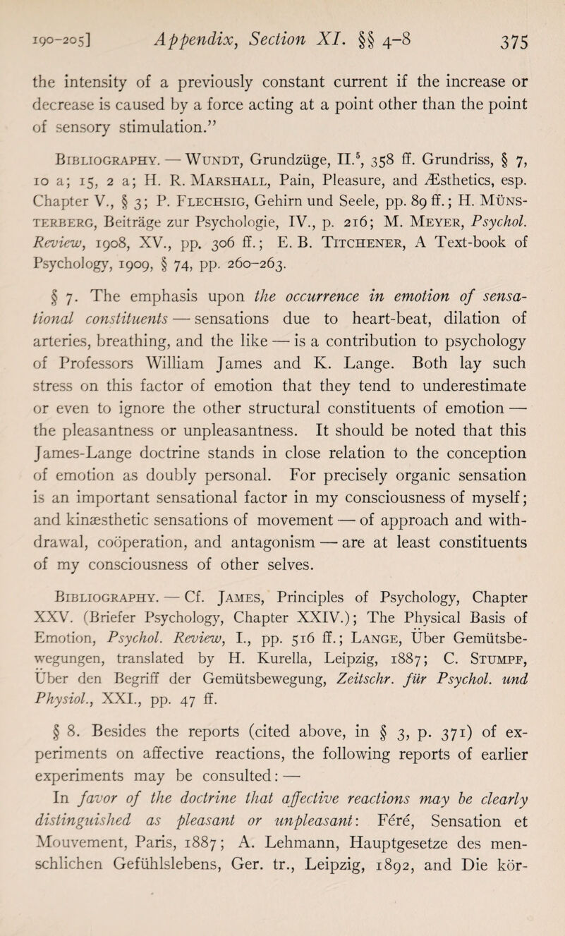 the intensity of a previously constant current if the increase or decrease is caused by a force acting at a point other than the point of sensory stimulation.” Bibliography. — Wundt, Grundziige, II.5, 358 ff. Grundriss, § 7, 10 a; 15, 2 a; H. R. Marshall, Pain, Pleasure, and ^Esthetics, esp. Chapter V., § 3; P. Flechsig, Gehirn und Seele, pp. 89 ff.; H. Muns- terberg, Beitrage zur Psychologie, IV., p. 216; M. Meyer, Psychol. Review, 1908, XV., pp. 306 ff.; E. B. Titchener, A Text-book of Psychology, 1909, § 74, pp. 260-263. § 7. The emphasis upon the occurrence in emotion of sensa¬ tional constituents — sensations due to heart-beat, dilation of arteries, breathing, and the like — is a contribution to psychology of Professors William James and K. Lange. Both lay such stress on this factor of emotion that they tend to underestimate or even to ignore the other structural constituents of emotion — the pleasantness or unpleasantness. It should be noted that this James-Lange doctrine stands in close relation to the conception of emotion as doubly personal. For precisely organic sensation is an important sensational factor in my consciousness of myself; and kinaesthetic sensations of movement — of approach and with¬ drawal, cooperation, and antagonism — are at least constituents of my consciousness of other selves. Bibliography. — Cf. James, Principles of Psychology, Chapter XXV. (Briefer Psychology, Chapter XXIV.); The Physical Basis of Emotion, Psychol. Review, I., pp. 516 ff.; Lange, liber Gemiitsbe- wegungen, translated by H. Kurella, Leipzig, 1887; C. Stumpf, Uber den Begriff der Gemiitsbewegung, Zeitschr. fur Psychol, und Physiol., XXI., pp. 47 ff. § 8. Besides the reports (cited above, in § 3, p. 371) of ex¬ periments on affective reactions, the following reports of earlier experiments may be consulted: —• In favor of the doctrine that affective reactions may be clearly distinguished as pleasant or unpleasant: Fere, Sensation et Mouvement, Paris, 1887; A. Lehmann, Hauptgesetze des men- schlichen Gefiihlslebens, Ger. tr., Leipzig, 1892, and Die kor-