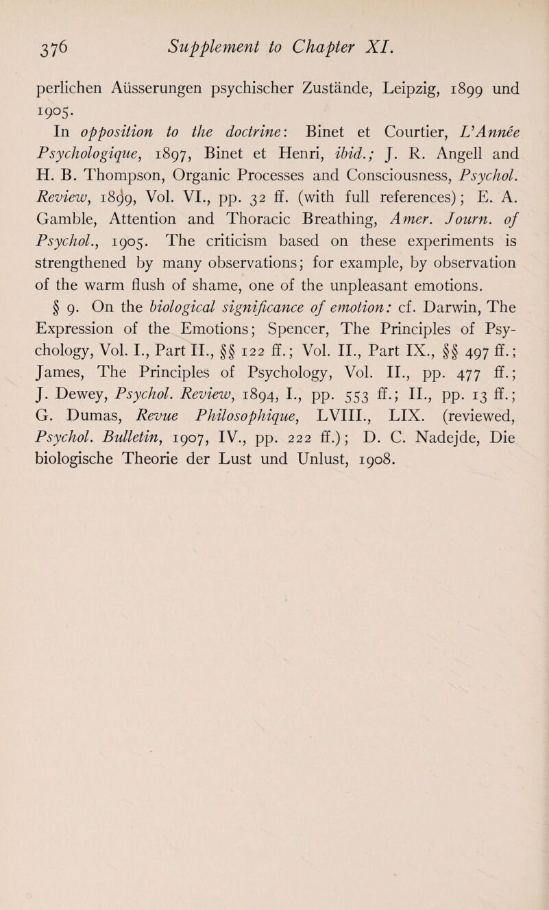 perlichen Alisserungen psychischer Zustande, Leipzig, 1899 und I9°5‘ In opposition to the doctrine: Binet et Courtier, UAnnee Psychologique, 1897, Binet et Henri, ibid.; J. R. Angell and H. B. Thompson, Organic Processes and Consciousness, Psychol. Review, 1899, Vol. VI., pp. 32 ff. (with full references); E. A. Gamble, Attention and Thoracic Breathing, Amer. Journ. of Psychol., 1905. The criticism based on these experiments is strengthened by many observations; for example, by observation of the warm flush of shame, one of the unpleasant emotions. § 9. On the biological significance of emotion: cf. Darwin, The Expression of the Emotions; Spencer, The Principles of Psy¬ chology, Vol. I., Part II., §§ 122 ff.; Vol. II., Part IX., §§ 497 ff.; James, The Principles of Psychology, Vol. II., pp. 477 ff.; J. Dewey, Psychol. Review, 1894, I., pp. 553 ff.; II., pp. 13 ff.; G. Dumas, Revue Philo sophique, LVIII., LIX. (reviewed, Psychol. Bulletin, 1907, IV., pp. 222 ff.); D. C. Nadejde, Die biologische Theorie der Lust und Unlust, 1908.
