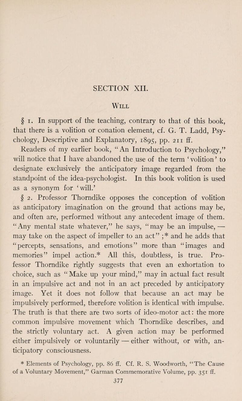 Will § i. In support of the teaching, contrary to that of this book, that there is a volition or conation element, cf. G. T. Ladd, Psy¬ chology, Descriptive and Explanatory, 1895, pp. 211 ff. Readers of my earlier book, “An Introduction to Psychology,” will notice that I have abandoned the use of the term ‘ volition ’ to designate exclusively the anticipatory image regarded from the standpoint of the idea-psychologist. In this book volition is used as a synonym for ‘will.’ § 2. Professor Thorndike opposes the conception of volition as anticipatory imagination on the ground that actions may be, and often are, performed without any antecedent image of them. “Any mental state whatever,” he says, “may be an impulse,— may take on the aspect of impeller to an act” ;* and he adds that “percepts, sensations, and emotions” more than “images and memories” impel action.* All this, doubtless, is true. Pro¬ fessor Thorndike rightly suggests that even an exhortation to choice, such as “Make up your mind,” may in actual fact result in an impulsive act and not in an act preceded by anticipatory image. Yet it does not follow that because an act may be impulsively performed, therefore volition is identical with impulse. The truth is that there are two sorts of ideo-motor act: the more common impulsive movement which Thorndike describes, and the strictly voluntary act. A given action may be performed either impulsively or voluntarily — either without, or with, an¬ ticipatory consciousness. * Elements of Psychology, pp. 86 ff. Cf. R. S. Woodworth, “The Cause of a Voluntary Movement,” Garman Commemorative Volume, pp. 351 ff.