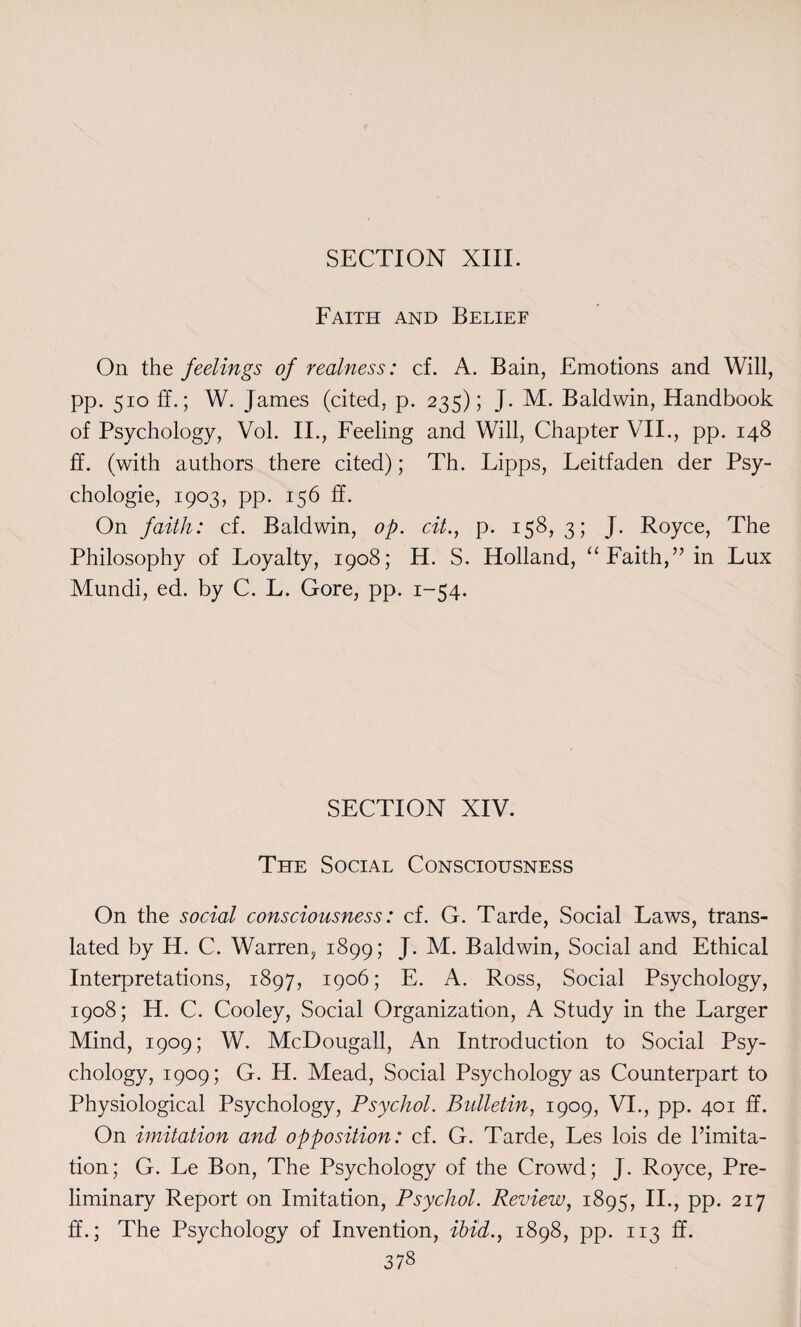 Faith and Belief On the feelings of realness: cf. A. Bain, Emotions and Will, pp. 510 ff.; W. James (cited, p. 235); J. M. Baldwin, Handbook of Psychology, Vol. II., Feeling and Will, Chapter VII., pp. 148 ff. (with authors there cited); Th. Lipps, Leitfaden der Psy¬ chologic, 1903, pp. 156 ff. On faith: cf. Baldwin, op. cit., p. 158,3; J. Royce, The Philosophy of Loyalty, 1908; H. S. Holland, “ Faith,” in Lux Mundi, ed. by C. L. Gore, pp. 1-54. SECTION XIV. The Social Consciousness On the social consciousness: cf. G. Tarde, Social Laws, trans¬ lated by H. C. Warren, 1899; J. M. Baldwin, Social and Ethical Interpretations, 1897, 1906; E. A. Ross, Social Psychology, 1908; H. C. Cooley, Social Organization, A Study in the Larger Mind, 1909; W. McDougall, An Introduction to Social Psy¬ chology, 1909; G. H. Mead, Social Psychology as Counterpart to Physiological Psychology, Psychol. Bulletin, 1909, VI., pp. 401 ff. On imitation and opposition: cf. G. Tarde, Les lois de limita¬ tion; G. Le Bon, The Psychology of the Crowd; J. Royce, Pre¬ liminary Report on Imitation, Psychol. Review, 1895, II., pp. 217 ff.; The Psychology of Invention, ibid., 1898, pp. 113 ff.