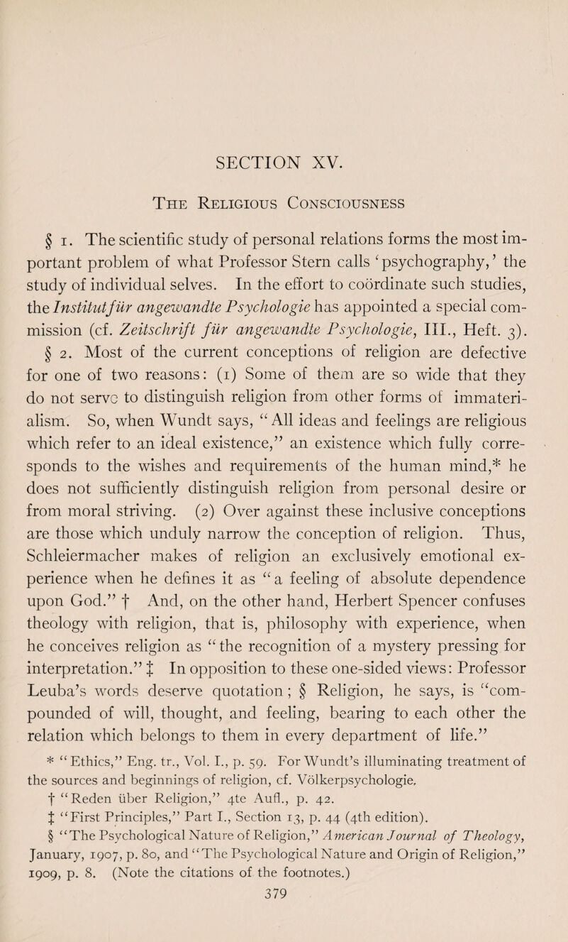 The Religious Consciousness § i. The scientific study of personal relations forms the most im¬ portant problem of what Professor Stern calls ‘ psychography, ’ the study of individual selves. In the effort to coordinate such studies, the Institutjiir angewandte Psychologie has appointed a special com¬ mission (cf. Zeitschrift jiir angewandte Psychologie, III., Heft. 3). § 2. Most of the current conceptions of religion are defective for one of two reasons: (1) Some of them are so wide that they do not serve to distinguish religion from other forms of immateri- alism. So, when Wundt says, “ All ideas and feelings are religious which refer to an ideal existence,” an existence which fully corre¬ sponds to the wishes and requirements of the human mind,* he does not sufficiently distinguish religion from personal desire or from moral striving. (2) Over against these inclusive conceptions are those which unduly narrow the conception of religion. Thus, Schleiermacher makes of religion an exclusively emotional ex¬ perience when he defines it as “a feeling of absolute dependence upon God.” f And, on the other hand, Herbert Spencer confuses theology with religion, that is, philosophy with experience, when he conceives religion as “ the recognition of a mystery pressing for interpretation.” % In opposition to these one-sided views: Professor Leuba’s words deserve quotation; § Religion, he says, is “com¬ pounded of will, thought, and feeling, bearing to each other the relation which belongs to them in every department of life.” * “Ethics,” Eng. tr., Vol. I., p. 59. For Wundt’s illuminating treatment of the sources and beginnings of religion, cf. Volkerpsychologie, f “Reden liber Religion,” 4te Aufh, p. 42. f “First Principles,” Part I., Section 13, p. 44 (4th edition). § “The Psychological Nature of Religion,” American Journal of Theology, January, 1907, p. 80, and “The Psychological Nature and Origin of Religion,” 1909, p. 8. (Note the citations of the footnotes.)