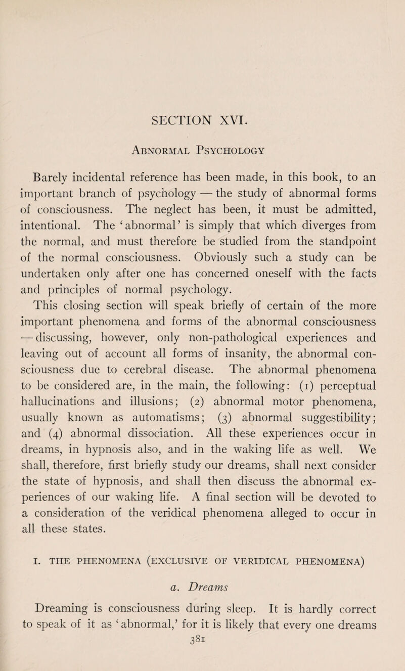 Abnormal Psychology Barely incidental reference has been made, in this book, to an important branch of psychology — the study of abnormal forms of consciousness. The neglect has been, it must be admitted, intentional. The ‘abnormal’ is simply that which diverges from the normal, and must therefore be studied from the standpoint of the normal consciousness. Obviously such a study can be undertaken only after one has concerned oneself with the facts and principles of normal psychology. This closing section will speak briefly of certain of the more important phenomena and forms of the abnormal consciousness — discussing, however, only non-pathological experiences and leaving out of account all forms of insanity, the abnormal con¬ sciousness due to cerebral disease. The abnormal phenomena to be considered are, in the main, the following: (i) perceptual hallucinations and illusions; (2) abnormal motor phenomena, usually known as automatisms; (3) abnormal suggestibility; and (4) abnormal dissociation. All these experiences occur in dreams, in hypnosis also, and in the waking life as well. We shall, therefore, first briefly study our dreams, shall next consider the state of hypnosis, and shall then discuss the abnormal ex¬ periences of our waking life. A final section will be devoted to a consideration of the veridical phenomena alleged to occur in all these states. I. THE PHENOMENA (EXCLUSIVE OF VERIDICAL PHENOMENA) a. Dreams Dreaming is consciousness during sleep. It is hardly correct to speak of it as 'abnormal/ for it is likely that every one dreams