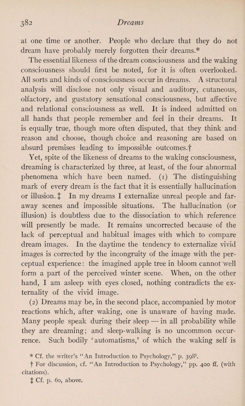 at one time or another. People who declare that they do not dream have probably merely forgotten their dreams.* The essential likeness of the dream consciousness and the waking consciousness should first be noted, for it is often overlooked. All sorts and kinds of consciousness occur in dreams. A structural analysis will disclose not only visual and auditory, cutaneous, olfactory, and gustatory sensational consciousness, but affective and relational consciousness as well. It is indeed admitted on all hands that people remember and feel in their dreams. It is equally true, though more often disputed, that they think and reason and choose, though choice and reasoning are based on absurd premises leading to impossible outcomes.f Yet, spite of the likeness of dreams to the waking consciousness, dreaming is characterized by three, at least, of the four abnormal phenomena which have been named. (1) The distinguishing mark of every dream is the fact that it is essentially hallucination or illusion. J In my dreams I externalize unreal people and far¬ away scenes and impossible situations. The hallucination (or illusion) is doubtless due to the dissociation to which reference will presently be made. It remains uncorrected because of the lack of perceptual and habitual images with which to compare dream images. In the daytime the tendency to externalize vivid images is corrected by the incongruity of the image with the per¬ ceptual experience: the imagined apple tree in bloom cannot well form a part of the perceived winter scene. When, on the other hand, I am asleep with eyes closed, nothing contradicts the ex¬ ternality of the vivid image. (2) Dreams may be, in the second place, accompanied by motor reactions which, after waking, one is unaware of having made. Many people speak during their sleep — in all probability while they are dreaming; and sleep-walking is no uncommon occur¬ rence. Such bodily ‘automatisms,’ of which the waking self is * Cf. the writer’s “An Introduction to Psychology,” p. 3981. f For discussion, cf. “An Introduction to Psychology,” pp. 400 ff. (with citations). $ Cf. p. 60, above.