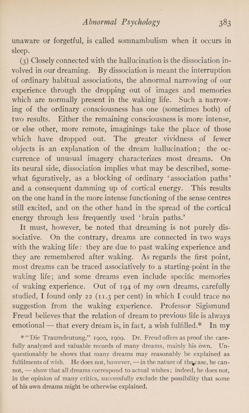 unaware or forgetful, is called somnambulism when it occurs in sleep. (3) Closely connected with the hallucination is the dissociation in¬ volved in our dreaming. By dissociation is meant the interruption of ordinary habitual associations, the abnormal narrowing of our experience through the dropping out of images and memories which are normally present in the waking life. Such a narrow¬ ing of the ordinary consciousness has one (sometimes both) of two results. Either the remaining consciousness is more intense, or else other, more remote, imaginings take the place of those which have dropped out. The greater vividness of fewer objects is an explanation of the dream hallucination; the oc¬ currence of unusual imagery characterizes most dreams. On its neural side, dissociation implies what may be described, some¬ what figuratively, as a blocking of ordinary 1 association paths’ and a consequent damming up of cortical energy. This results on the one hand in the more intense functioning of the sense centres still excited, and on the other hand in the spread of the cortical energy through less frequently used ‘brain paths.’ It must, however, be noted that dreaming is not purely dis¬ sociative. On the contrary, dreams are connected in two ways with the waking life: they are due to past waking experience and they are remembered after waking. As regards the first point, most dreams can be traced associatively to a starting-point in the waking life; and some dreams even include specific memories of waking experience. Out of 194 of my own dreams, carefully studied, I found only 22 (11.3 per cent) in which I could trace no suggestion from the waking experience. Professor Sigismund Freud believes that the relation of dream to previous life is always emotional — that every dream is, in fact, a wish fulfilled.* In my *“Die Traumdeutung,” 1900, 1909. Dr. Freud offers as proof the care¬ fully analyzed and valuable records of many dreams, mainly his own. Un¬ questionably he shows that many dreams may reasonably be explained as fulfilments of wish. He does not, however, — in the nature of tln^case, he can¬ not, — show that all dreams correspond to actual wishes; indeed, he does not, in the opinion of many critics, successfully exclude the possibility that some of his own dreams might be otherwise explained.