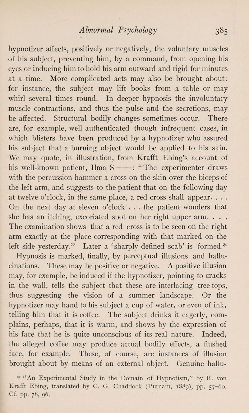hypnotizer affects, positively or negatively, the voluntary muscles of his subject, preventing him, by a command, from opening his eyes or inducing him to hold his arm outward and rigid for minutes at a time. More complicated acts may also be brought about: for instance, the subject may lift books from a table or may whirl several times round. In deeper hypnosis the involuntary muscle contractions, and thus the pulse and the secretions, may be affected. Structural bodily changes sometimes occur. There are, for example, well authenticated though infrequent cases, in which blisters have been produced by a hypnotizer who assured his subject that a burning object would be applied to his skin. We may quote, in illustration, from Krafft Ebing’s account of his well-known patient, lima S-: “ The experimenter draws with the percussion hammer a cross on the skin over the biceps of the left arm, and suggests to the patient that on the following day at twelve o’clock, in the same place, a red cross shall appear. . . . On the next day at eleven o’clock . . . the patient wonders that she has an itching, excoriated spot on her right upper arm. . . . The examination shows that a red cross is to be seen on the right arm exactly at the place corresponding with that marked on the left side yesterday.” Later a ‘ sharply defined scab’ is formed.* Hypnosis is marked, finally, by perceptual illusions and hallu¬ cinations. These may be positive or negative. A positive illusion may, for example, be induced if the hypnotizer, pointing to cracks in the wall, tells the subject that these are interlacing tree tops, thus suggesting the vision of a summer landscape. Or the hypnotizer may hand to his subject a cup of water, or even of ink, telling him that it is coffee. The subject drinks it eagerly, com¬ plains, perhaps, that it is warm, and shows by the expression of his face that he is quite unconscious of its real nature. Indeed, the alleged coffee may produce actual bodily effects, a flushed face, for example. These, of course, are instances of illusion brought about by means of an external object. Genuine hallu- * “An Experimental Study in the Domain of Hypnotism,” by R. von Krafft Ebing, translated by C. G. Chaddock (Putnam, 1889), pp. 57-60. Cf. pp. 78, 96.