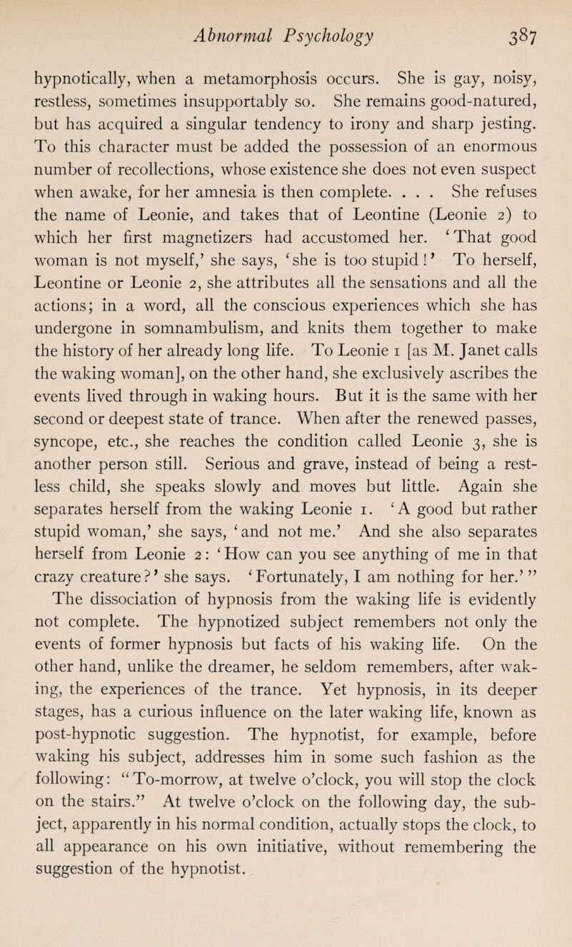 hypnotically, when a metamorphosis occurs. She is gay, noisy, restless, sometimes insupportably so. She remains good-natured, but has acquired a singular tendency to irony and sharp jesting. To this character must be added the possession of an enormous number of recollections, whose existence she does not even suspect when awake, for her amnesia is then complete. . . . She refuses the name of Leonie, and takes that of Leontine (Leonie 2) to which her first magnetizers had accustomed her. ‘ That good woman is not myself,’ she says, ‘she is too stupid !’ To herself, Leontine or Leonie 2, she attributes all the sensations and all the actions; in a word, all the conscious experiences which she has undergone in somnambulism, and knits them together to make the history of her already long life. To Leonie 1 [as M. Janet calls the waking woman], on the other hand, she exclusively ascribes the events lived through in waking hours. But it is the same with her second or deepest state of trance. When after the renewed passes, syncope, etc., she reaches the condition called Leonie 3, she is another person still. Serious and grave, instead of being a rest¬ less child, she speaks slowly and moves but little. Again she separates herself from the waking Leonie 1. ‘A good but rather stupid woman,’ she says, ‘and not me.’ And she also separates herself from Leonie 2: ‘ How can you see anything of me in that crazy creature?’ she says. ‘Fortunately, I am nothing for her.’ ” The dissociation of hypnosis from the waking life is evidently not complete. The hypnotized subject remembers not only the events of former hypnosis but facts of his waking life. On the other hand, unlike the dreamer, he seldom remembers, after wak¬ ing, the experiences of the trance. Yet hypnosis, in its deeper stages, has a curious influence on the later waking life, known as post-hypnotic suggestion. The hypnotist, for example, before waking his subject, addresses him in some such fashion as the following: “To-morrow, at twelve o’clock, you will stop the clock on the stairs.” At twelve o’clock on the following day, the sub¬ ject, apparently in his normal condition, actually stops the clock, to all appearance on his own initiative, without remembering the suggestion of the hypnotist.