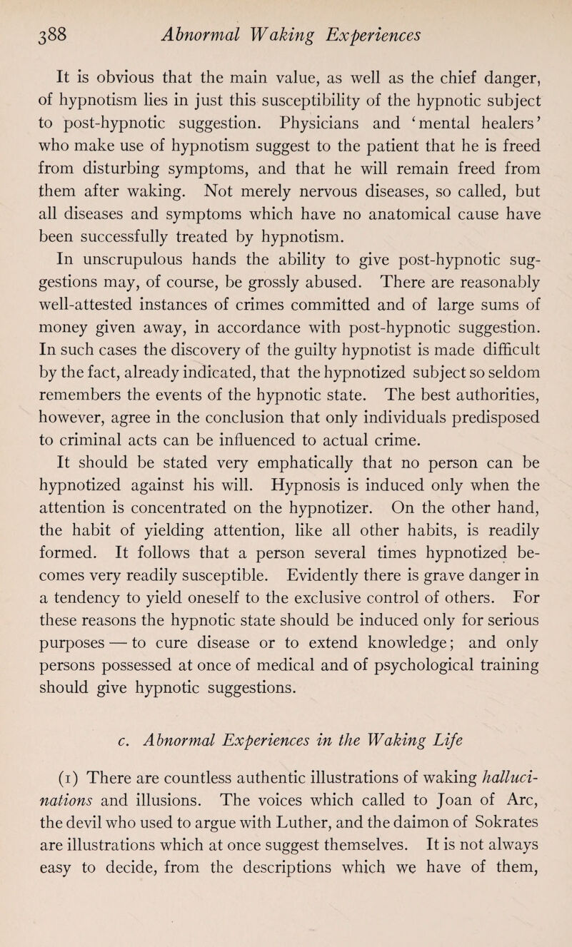 It is obvious that the main value, as well as the chief danger, of hypnotism lies in just this susceptibility of the hypnotic subject to post-hypnotic suggestion. Physicians and ‘mental healers’ who make use of hypnotism suggest to the patient that he is freed from disturbing symptoms, and that he will remain freed from them after waking. Not merely nervous diseases, so called, but all diseases and symptoms which have no anatomical cause have been successfully treated by hypnotism. In unscrupulous hands the ability to give post-hypnotic sug¬ gestions may, of course, be grossly abused. There are reasonably well-attested instances of crimes committed and of large sums of money given away, in accordance with post-hypnotic suggestion. In such cases the discovery of the guilty hypnotist is made difficult by the fact, already indicated, that the hypnotized subject so seldom remembers the events of the hypnotic state. The best authorities, however, agree in the conclusion that only individuals predisposed to criminal acts can be influenced to actual crime. It should be stated very emphatically that no person can be hypnotized against his will. Hypnosis is induced only when the attention is concentrated on the hypnotizer. On the other hand, the habit of yielding attention, like all other habits, is readily formed. It follows that a person several times hypnotized be¬ comes very readily susceptible. Evidently there is grave danger in a tendency to yield oneself to the exclusive control of others. For these reasons the hypnotic state should be induced only for serious purposes — to cure disease or to extend knowledge; and only persons possessed at once of medical and of psychological training should give hypnotic suggestions. c. Abnormal Experiences in the Waking Life (1) There are countless authentic illustrations of waking halluci¬ nations and illusions. The voices which called to Joan of Arc, the devil who used to argue with Luther, and the daimon of Sokrates are illustrations which at once suggest themselves. It is not always easy to decide, from the descriptions which we have of them,