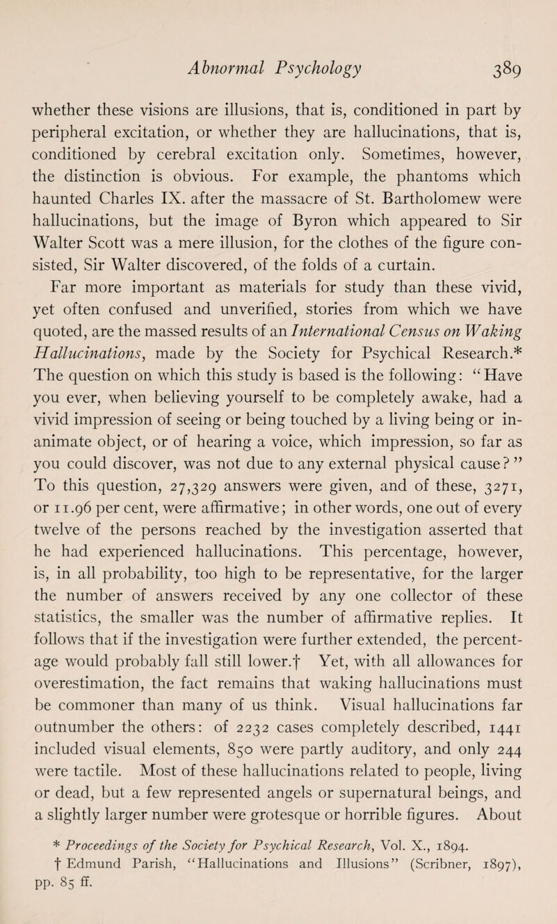 whether these visions are illusions, that is, conditioned in part by peripheral excitation, or whether they are hallucinations, that is, conditioned by cerebral excitation only. Sometimes, however, the distinction is obvious. For example, the phantoms which haunted Charles IX. after the massacre of St. Bartholomew were hallucinations, but the image of Byron which appeared to Sir Walter Scott was a mere illusion, for the clothes of the figure con¬ sisted, Sir Walter discovered, of the folds of a curtain. Far more important as materials for study than these vivid, yet often confused and unverified, stories from which we have quoted, are the massed results of an International Census on Waking Hallucinations, made by the Society for Psychical Research.* The question on which this study is based is the following: “Have you ever, when believing yourself to be completely awake, had a vivid impression of seeing or being touched by a living being or in¬ animate object, or of hearing a voice, which impression, so far as you could discover, was not due to any external physical cause? ” To this question, 27,329 answers were given, and of these, 3271, or 11.96 per cent, were affirmative; in other words, one out of every twelve of the persons reached by the investigation asserted that he had experienced hallucinations. This percentage, however, is, in all probability, too high to be representative, for the larger the number of answers received by any one collector of these statistics, the smaller was the number of affirmative replies. It follows that if the investigation were further extended, the percent¬ age would probably fall still lower.f Yet, with all allowances for overestimation, the fact remains that waking hallucinations must be commoner than many of us think. Visual hallucinations far outnumber the others: of 2232 cases completely described, 1441 included visual elements, 850 were partly auditory, and only 244 were tactile. Most of these hallucinations related to people, living or dead, but a few represented angels or supernatural beings, and a slightly larger number were grotesque or horrible figures. About * Proceedings of the Society for Psychical Research, Vol. X., 1894. f Edmund Parish, ‘‘Hallucinations and Illusions” (Scribner, 1897), pp. 85 ff.