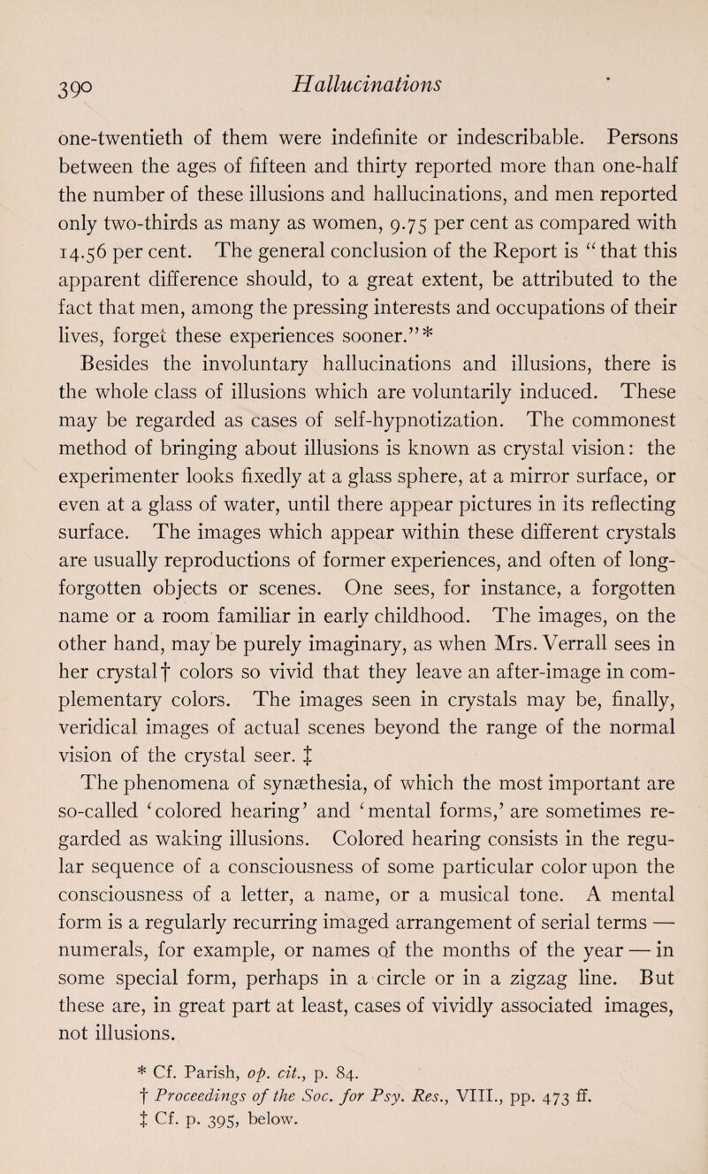 39° Hallucinations one-twentieth of them were indefinite or indescribable. Persons between the ages of fifteen and thirty reported more than one-half the number of these illusions and hallucinations, and men reported only two-thirds as many as women, 9.75 per cent as compared with 14.56 per cent. The general conclusion of the Report is “ that this apparent difference should, to a great extent, be attributed to the fact that men, among the pressing interests and occupations of their lives, forget these experiences sooner.”* Besides the involuntary hallucinations and illusions, there is the whole class of illusions which are voluntarily induced. These may be regarded as cases of self-hypnotization. The commonest method of bringing about illusions is known as crystal vision: the experimenter looks fixedly at a glass sphere, at a mirror surface, or even at a glass of water, until there appear pictures in its reflecting surface. The images which appear within these different crystals are usually reproductions of former experiences, and often of long- forgotten objects or scenes. One sees, for instance, a forgotten name or a room familiar in early childhood. The images, on the other hand, may be purely imaginary, as when Mrs. Verrall sees in her crystalf colors so vivid that they leave an after-image in com¬ plementary colors. The images seen in crystals may be, finally, veridical images of actual scenes beyond the range of the normal vision of the crystal seer. { The phenomena of synaethesia, of which the most important are so-called ‘colored hearing’ and ‘mental forms,’ are sometimes re¬ garded as waking illusions. Colored hearing consists in the regu¬ lar sequence of a consciousness of some particular color upon the consciousness of a letter, a name, or a musical tone. A mental form is a regularly recurring imaged arrangement of serial terms — numerals, for example, or names of the months of the year — in some special form, perhaps in a circle or in a zigzag line. But these are, in great part at least, cases of vividly associated images, not illusions. * Cf. Parish, op. cit., p. 84. f Proceedings of the Soc. for Psy. Res., VIII., pp. 473 ff. t Cf. P- 395> below.