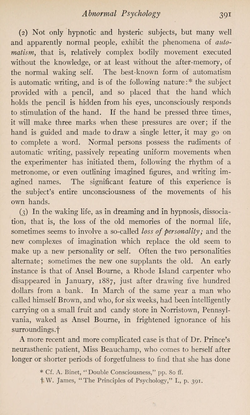 (2) Not only hypnotic and hysteric subjects, but many well and apparently normal people, exhibit the phenomena of auto¬ matism,, that is, relatively complex bodily movement executed without the knowledge, or at least without the after-memory, of the normal waking self. The best-known form of automatism is automatic writing, and is of the following nature: * the subject provided with a pencil, and so placed that the hand which holds the pencil is hidden from his eyes, unconsciously responds to stimulation of the hand. If the hand be pressed three times, it will make three marks when these pressures are over; if the hand is guided and made to draw a single letter, it may go on to complete a word. Normal persons possess the rudiments of automatic writing, passively repeating uniform movements when the experimenter has initiated them, following the rhythm of a metronome, or even outlining imagined figures, and writing im¬ agined names. The significant feature of this experience is the subject’s entire unconsciousness of the movements of his own hands. (3) In the waking life, as in dreaming and in hypnosis, dissocia¬ tion, that is, the loss of the old memories of the normal life, sometimes seems to involve a so-called loss of personality; and the new complexes of imagination which replace the old seem to make up a new personality or self. Often the two personalities alternate; sometimes the new one supplants the old. An early instance is that of Ansel Bourne, a Rhode Island carpenter who disappeared in January, 1887, just after drawing five hundred dollars from a bank. In March of the same year a man who called himself Brown, and who, for six wTeeks, had been intelligently carrying on a small fruit and candy store in Norristown, Pennsyl¬ vania, waked as Ansel Bourne, in frightened ignorance of his surro undings, f A more recent and more complicated case is that of Dr. Prince’s neurasthenic patient, Miss Beauchamp, who comes to herself after longer or shorter periods of forgetfulness to find that she has done * Cf. A. Binet, “Double Consciousness,” pp. 80 ff. f W. James, “The Principles of Psychology,” I., p. 391.
