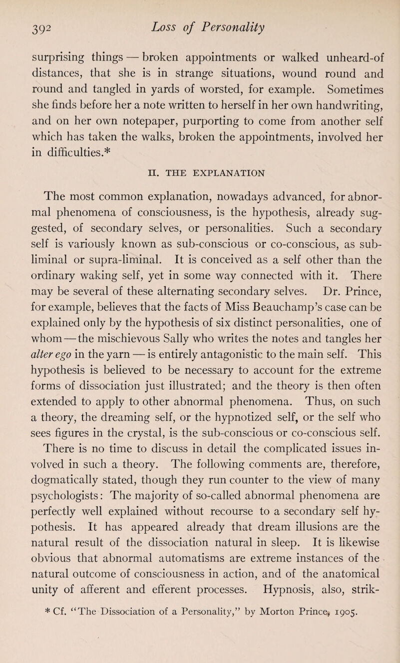 surprising things — broken appointments or walked unheard-of distances, that she is in strange situations, wound round and round and tangled in yards of worsted, for example. Sometimes she finds before her a note written to herself in her own handwriting, and on her own notepaper, purporting to come from another self which has taken the walks, broken the appointments, involved her in difficulties.* II. THE EXPLANATION The most common explanation, nowadays advanced, for abnor¬ mal phenomena of consciousness, is the hypothesis, already sug¬ gested, of secondary selves, or personalities. Such a secondary self is variously known as sub-conscious or co-conscious, as sub¬ liminal or supra-liminal. It is conceived as a self other than the ordinary waking self, yet in some way connected with it. There may be several of these alternating secondary selves. Dr. Prince, for example, believes that the facts of Miss Beauchamp’s case can be explained only by the hypothesis of six distinct personalities, one of whom — the mischievous Sally who writes the notes and tangles her alter ego in the yarn — is entirely antagonistic to the main self. This hypothesis is believed to be necessary to account for the extreme forms of dissociation just illustrated; and the theory is then often extended to apply to other abnormal phenomena. Thus, on such a theory, the dreaming self, or the hypnotized self, or the self who sees figures in the crystal, is the sub-conscious or co-conscious self. There is no time to discuss in detail the complicated issues in¬ volved in such a theory. The following comments are, therefore, dogmatically stated, though they run counter to the view of many psychologists: The majority of so-called abnormal phenomena are perfectly well explained without recourse to a secondary self hy¬ pothesis. It has appeared already that dream illusions are the natural result of the dissociation natural in sleep. It is likewise obvious that abnormal automatisms are extreme instances of the natural outcome of consciousness in action, and of the anatomical unity of afferent and efferent processes. Hypnosis, also, strik- * Cf. “The Dissociation of a Personality,” by Morton Prince, 1905.