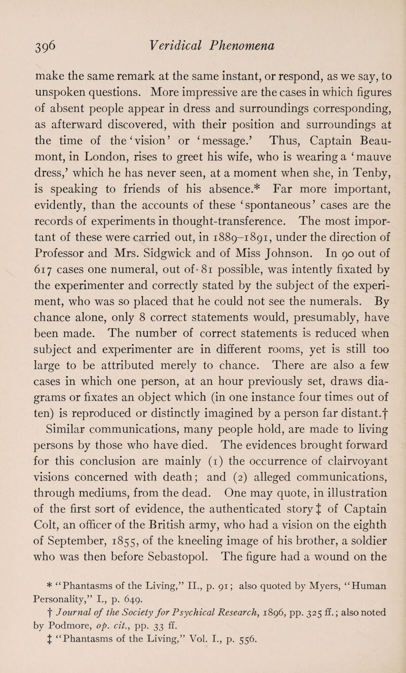 make the same remark at the same instant, or respond, as we say, to unspoken questions. More impressive are the cases in which figures of absent people appear in dress and surroundings corresponding, as afterward discovered, with their position and surroundings at the time of the ‘vision’ or ‘message.’ Thus, Captain Beau¬ mont, in London, rises to greet his wife, who is wearing a ‘ mauve dress,’ which he has never seen, at a moment when she, in Tenby, is speaking to friends of his absence.* Far more important, evidently, than the accounts of these ‘ spontaneous ’ cases are the records of experiments in thought-transference. The most impor¬ tant of these were carried out, in 1889-1891, under the direction of Professor and Mrs. Sidgwick and of Miss Johnson. In 90 out of 617 cases one numeral, out of-81 possible, was intently fixated by the experimenter and correctly stated by the subject of the experi¬ ment, who was so placed that he could not see the numerals. By chance alone, only 8 correct statements would, presumably, have been made. The number of correct statements is reduced when subject and experimenter are in different rooms, yet is still too large to be attributed merely to chance. There are also a few cases in which one person, at an hour previously set, draws dia¬ grams or fixates an object which (in one instance four times out of ten) is reproduced or distinctly imagined by a person far distant.f Similar communications, many people hold, are made to living persons by those who have died. The evidences brought forward for this conclusion are mainly (1) the occurrence of clairvoyant visions concerned with death; and (2) alleged communications, through mediums, from the dead. One may quote, in illustration of the first sort of evidence, the authenticated story J of Captain Colt, an officer of the British army, who had a vision on the eighth of September, 1855, of the kneeling image of his brother, a soldier who was then before Sebastopol. The figure had a wound on the * “Phantasms of the Living,” II., p. 91; also quoted by Myers, “Human Personality,” I., p. 649. t Journal of the Society for Psychical Research, 1896, pp. 325 ff.; also noted by Podmore, op. cit., pp. 33 ff. J “Phantasms of the Living,” Vol. I., p. 556.