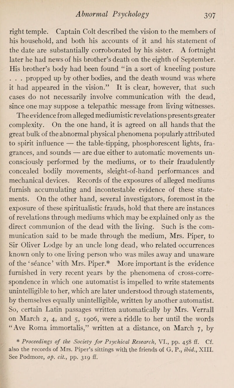 right temple. Captain Colt described the vision to the members of his household, and both his accounts of it and his statement of the date are substantially corroborated by his sister. A fortnight later he had news of his brother’s death on the eighth of September. His brother’s body had been found “in a sort of kneeling posture . . . propped up by other bodies, and the death wound was where it had appeared in the vision.” It is clear, however, that such cases do not necessarily involve communication with the dead, since one may suppose a telepathic message from living witnesses. The evidence from alleged mediumistic revelations presents greater complexity. On the one hand, it is agreed on all hands that the great bulk of the abnormal physical phenomena popularly attributed to spirit influence — the table-tipping, phosphorescent lights, fra¬ grances, and sounds — are due either to automatic movements un¬ consciously performed by the mediums, or to their fraudulently concealed bodily movements, sleight-of-hand performances and mechanical devices. Records of the exposures of alleged mediums furnish accumulating and incontestable evidence of these state¬ ments. On the other hand, several investigators, foremost in the exposure of these spiritualistic frauds, hold that there are instances of revelations through mediums which may be explained only as the direct communion of the dead with the living. Such is the com¬ munication said to be made through the medium, Mrs. Piper, to Sir Oliver Lodge by an uncle long dead, who related occurrences known only to one living person who was miles away and unaware of the ‘seance’ with Mrs. Piper.* More important is the evidence furnished in very recent years by the phenomena of cross-corre¬ spondence in which one automatist is impelled to write statements unintelligible to her, which are later understood through statements, by themselves equally unintelligible, written by another automatist. So, certain Latin passages written automatically by Mrs. Verrall on March 2, 4, and 5, 1906, were a riddle to her until the words “Ave Roma immortalis,” written at a distance, on March 7, by * Proceedings of the Society for Psychical Research, VI., pp. 458 ff. Cf. also the records of Mrs. Piper’s sittings with the friends of G, P., ibid., XIII. See Podmore, op. cit., pp. 3x9 ff.