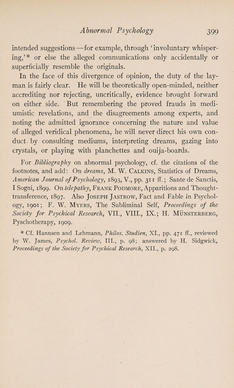 intended suggestions—for example, through ‘ involuntary whisper¬ ing,’* or else the alleged communications only accidentally or superficially resemble the originals. In the face of this divergence of opinion, the duty of the lay¬ man is fairly clear. He will be theoretically open-minded, neither accrediting nor rejecting, uncritically, evidence brought forward on either side. But remembering the proved frauds in medi- umistic revelations, and the disagreements among experts, and noting the admitted ignorance concerning the nature and value of alleged veridical phenomena, he will never direct his own con¬ duct. by consulting mediums, interpreting dreams, gazing into crystals, or playing with planchettes and ouija-boards. For Bibliography on abnormal psychology, cf. the citations of the footnotes, and add: On dreams, M. W. Calkins, Statistics of Dreams, American Journal of Psychology, 1893, V., pp. 311 ff.; Sante de Sanctis, I Sogni, 1899. On telepathy, Frank Podmore, Apparitions and Thought- transference, 1897. Also Joseph Jastrow, Fact and Fable in Psychol¬ ogy, 1901; F. W. Myers, The Subliminal Self, Proceedings of the Society for Psychical Research, VII., VIII., IX.; H. Munsterberg, Pyschotherapy, 1909. * Cf. Hannsen and Lehmann, Philos. Studien, XI., pp. 471 ff., reviewed by W. James, Psychol. Review, III., p. 98; answered by H. Sidgwick, Proceedings of the Society for Psychical Research, XII., p. 298.