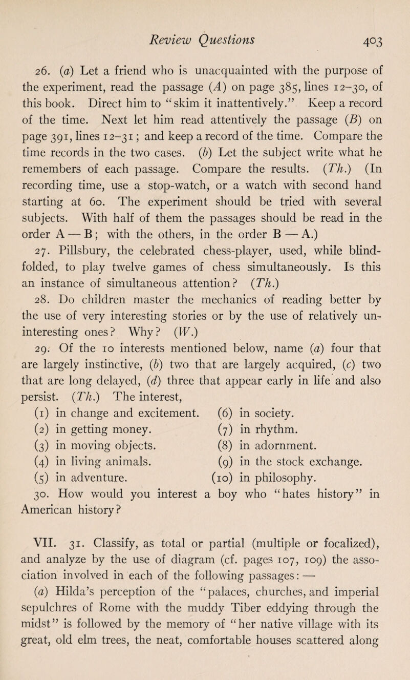 26. (a) Let a friend who is unacquainted with the purpose of the experiment, read the passage (A) on page 385, lines 12-30, of this book. Direct him to “skim it inattentively.” Keep a record of the time. Next let him read attentively the passage (B) on page 391, lines 12-31; and keep a record of the time. Compare the time records in the two cases. (b) Let the subject write what he remembers of each passage. Compare the results. (Th.) (In recording time, use a stop-watch, or a watch with second hand starting at 60. The experiment should be tried with several subjects. With half of them the passages should be read in the order A — B ; with the others, in the order B — A.) 27. Pillsbury, the celebrated chess-player, used, while blind¬ folded, to play twelve games of chess simultaneously. Is this an instance of simultaneous attention? (Th.) 28. Do children master the mechanics of reading better by the use of very interesting stories or by the use of relatively un¬ interesting ones? Why? (IT.) 29. Of the 10 interests mentioned below, name (a) four that are largely instinctive, (b) two that are largely acquired, (c) two that are long delayed, (d) three that appear early in life and also persist. (Th.) The interest, (1) in change and excitement. (6) in society. (2) in getting money. (7) in rhythm. (3) in moving objects. (8) in adornment. (4) in living animals. (9) in the stock exchange. (5) in adventure. (10) in philosophy. 30. How would you interest a boy who “hates history” in American history? VII. 31. Classify, as total or partial (multiple or focalized), and analyze by the use of diagram (cf. pages 107, 109) the asso¬ ciation involved in each of the following passages: — (a) Hilda’s perception of the “palaces, churches, and imperial sepulchres of Rome with the muddy Tiber eddying through the midst” is followed by the memory of “her native village with its great, old elm trees, the neat, comfortable houses scattered along