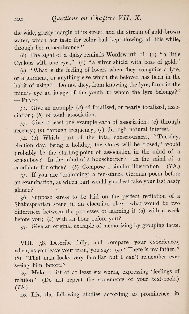 the wide, grassy margin of its street, and the stream of gold-brown water, which her taste for color had kept flowing, all this while, through her remembrance.” (ib) The sight of a daisy reminds Wordsworth of: (i) “a little Cyclops with one eye;” (2) “a silver shield with boss of gold.” (c) “What is the feeling of lovers when they recognize a lyre, or a garment, or anything else which the beloved has been in the habit of using ? Do not they, from knowing the lyre, form in the mind’s eye an image of the youth to whom the lyre belongs?” — Plato. 32. Give an example (a) of focalized, or nearly focalized, asso¬ ciation; (b) of total association. 33. Give at least one example each of association: (a) through recency; (b) through frequency; (c) through natural interest. 34. (a) Which part of the total consciousness, “Tuesday, election day, being a holiday, the stores will be closed,” would probably be the starting-point of association in the mind of a schoolboy? In the mind of a housekeeper? In the mind of a candidate for office? (b) Compose a similar illustration. (Th.) 35. If you are ‘cramming’ a ten-stanza German poem before an examination, at which part would you best take your last hasty glance ? 36. Suppose stress to be laid on the perfect recitation of a Shakespearian scene, in an elocution class: what would be two differences between the processes of learning it (a) with a week before you; (b) with an hour before you? 37. Give an original example of memorizing by grouping facts. VIII. 38. Describe fully, and compare your experiences, when, as you leave your train, you say: (a) “ There is my father. ” (b) “That man looks very familiar but I can’t remember ever seeing him before.” 39. Make a list of at least six words, expressing ‘feelings of relation.’ (Do not repeat the statements of your text-book.) (Th.) 40. List the following studies according to prominence in
