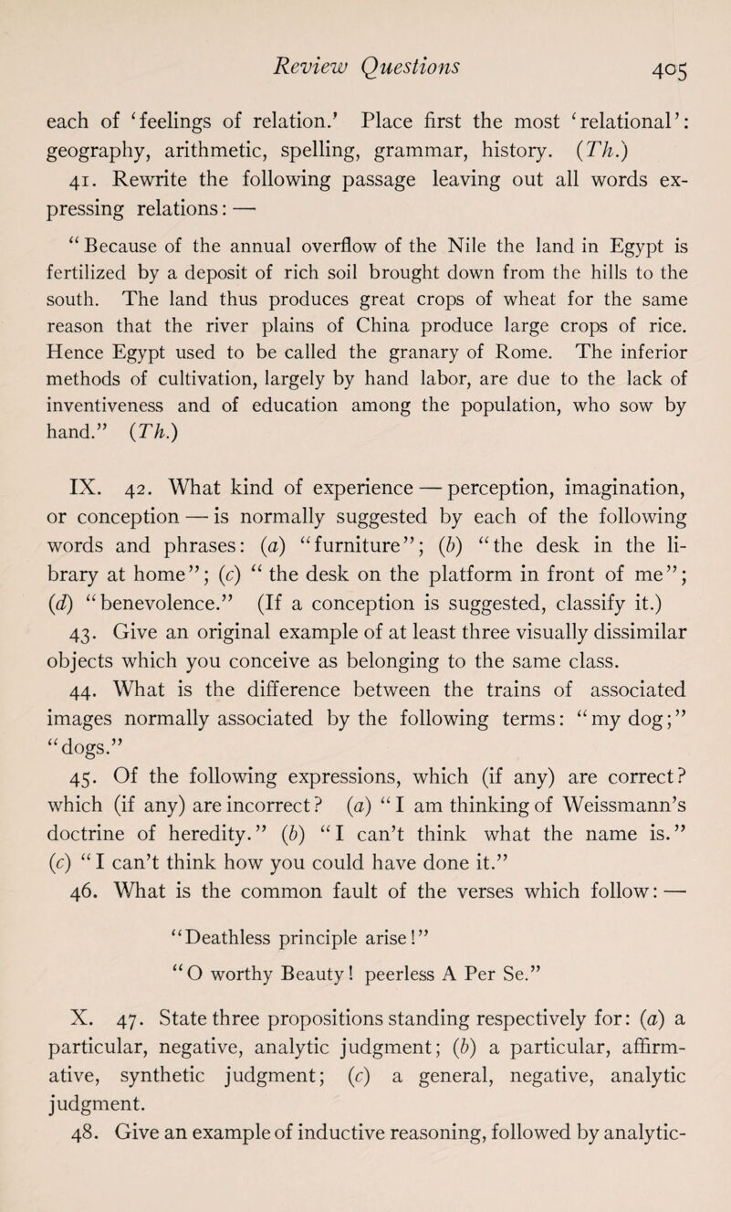 each of ‘feelings of relation.’ Place first the most ‘relational’: geography, arithmetic, spelling, grammar, history. (Th.) 41. Rewrite the following passage leaving out all words ex¬ pressing relations: — “ Because of the annual overflow of the Nile the land in Egypt is fertilized by a deposit of rich soil brought down from the hills to the south. The land thus produces great crops of wheat for the same reason that the river plains of China produce large crops of rice. Hence Egypt used to be called the granary of Rome. The inferior methods of cultivation, largely by hand labor, are due to the lack of inventiveness and of education among the population, who sow by hand.” {Th.) IX. 42. What kind of experience — perception, imagination, or conception — is normally suggested by each of the following words and phrases: (a) “furniture”; (b) “the desk in the li¬ brary at home”; (c) “ the desk on the platform in front of me”; (d) “benevolence.” (If a conception is suggested, classify it.) 43. Give an original example of at least three visually dissimilar objects which you conceive as belonging to the same class. 44. What is the difference between the trains of associated images normally associated by the following terms: “my dog;” “dogs.” 45. Of the following expressions, which (if any) are correct? which (if any) are incorrect ? (a) “I am thinking of Weissmann’s doctrine of heredity. ” (b) “ I can’t think what the name is. ” (c) “ I can’t think how you could have done it.” 46. What is the common fault of the verses which follow: — “Deathless principle arise!” “O worthy Beauty! peerless A Per Se.” X. 47. State three propositions standing respectively for: (a) a particular, negative, analytic judgment; (b) a particular, affirm¬ ative, synthetic judgment; (c) a general, negative, analytic judgment. 48. Give an example of inductive reasoning, followed by analytic-