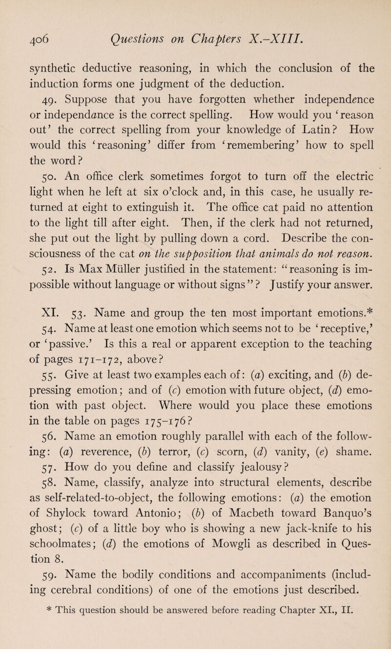 synthetic deductive reasoning, in which the conclusion of the induction forms one judgment of the deduction. 49. Suppose that you have forgotten whether independence or independence is the correct spelling. How would you ‘ reason out’ the correct spelling from your knowledge of Latin? How would this ‘reasoning’ differ from ‘remembering’ how to spell the word? 50. An office clerk sometimes forgot to turn off the electric light when he left at six o’clock and, in this case, he usually re¬ turned at eight to extinguish it. The office cat paid no attention to the light till after eight. Then, if the clerk had not returned, she put out the light by pulling down a cord. Describe the con¬ sciousness of the cat on the supposition that animals do not reason. 52. Is Max Muller justified in the statement: “reasoning is im¬ possible without language or without signs ” ? Justify your answer. XI. 53. Name and group the ten most important emotions.* 54. Name at least one emotion which seems not to be ‘ receptive,’ or ‘passive.’ Is this a real or apparent exception to the teaching of pages 171-172, above? 55. Give at least two examples each of: (a) exciting, and (b) de¬ pressing emotion; and of (c) emotion with future object, (d) emo¬ tion with past object. Where would you place these emotions in the table on pages 175-176? 56. Name an emotion roughly parallel with each of the follow¬ ing: (a) reverence, (b) terror, (c) scorn, (d) vanity, (e) shame. 57. How do you define and classify jealousy? 58. Name, classify, analyze into structural elements, describe as self-related-to-object, the following emotions: (a) the emotion of Shylock toward Antonio; (b) of Macbeth toward Banquo’s ghost; (c) of a little boy who is showing a new jack-knife to his schoolmates; (d) the emotions of Mowgli as described in Ques¬ tion 8. 59. Name the bodily conditions and accompaniments (includ¬ ing cerebral conditions) of one of the emotions just described. * This question should be answered before reading Chapter XI., II.